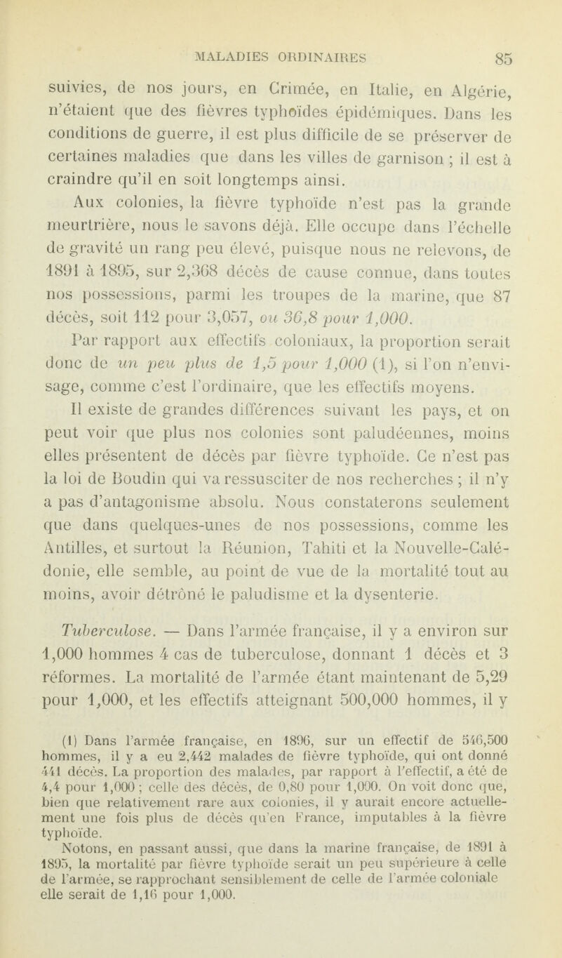 suivies, de nos jours, en Grimée, en Italie, en Algérie, n’étaient que des fièvres typhoïdes épidémiques. Dans les conditions de guerre, il est plus difficile de se préserver de certaines maladies que dans les villes de garnison ; il est à craindre qu’il en soit longtemps ainsi. Aux colonies, la fièvre typhoïde n’est pas la grande meurtrière, nous le savons déjà. Elle occupe dans l’échelle de gravité un rang peu élevé, puisque nous ne relevons, de 1891 à 1895, sur 2,368 décès de cause connue, dans toutes nos possessions, parmi les troupes de la marine, que 87 décès, soit 112 pour 3,057, ou 36,8 pour 1,000. Par rapport aux effectifs coloniaux, la proportion serait donc de un peu plus de 1,5 pour 1,000 (1), si l’on n’envi¬ sage, comme c’est l’ordinaire, que les effectifs moyens. Il existe de grandes différences suivant les pays, et on peut voir que plus nos colonies sont paludéennes, moins elles présentent de décès par fièvre typhoïde. Ce n’est pas la loi de Boudin qui va ressusciter de nos recherches ; il n’y a pas d’antagonisme absolu. Nous constaterons seulement que dans quelques-unes de nos possessions, comme les Antilles, et surtout la Réunion, Tahiti et la Nouvelle-Calé¬ donie, elle semble, au point de vue de la mortalité tout au moins, avoir détrôné le paludisme et la dysenterie. Tuberculose. — Dans l’armée française, il y a environ sur 1,000 hommes 4 cas de tuberculose, donnant 1 décès et 3 réformes. La mortalité de l’armée étant maintenant de 5,29 pour 1,000, et les effectifs atteignant 500,000 hommes, il y (1) Dans l’armée française, en 1896, sur un effectif de 546,500 hommes, il y a eu 2,442 malades de fièvre typhoïde, qui ont donné 441 décès. La proportion des malades, par rapport à l'effectif, a été de 4,4 pour 1,000; celle des décès, de 0,80 pour 1,000. On voit donc que, bien que relativement rare aux colonies, il y aurait encore actuelle¬ ment une fois plus de décès qu’en France, imputables à la fièvre typhoïde. Notons, en passant aussi, que dans la marine française, de 1891 à 1895, la mortalité par fièvre typhoïde serait un peu supérieure à celle de l’armée, se rapprochant sensiblement de celle de l’armée coloniale elle serait de 1,16 pour 1,000.