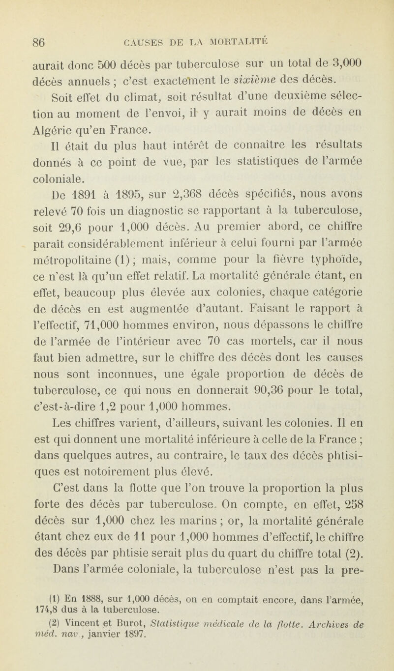 aurait donc 500 décès par tuberculose sur un total de 3,000 décès annuels ; c’est exactement le sixième des décès. Soit effet du climat, soit résultat d’une deuxième sélec¬ tion au moment de l’envoi, il' y aurait moins de décès en Algérie qu’en France. Il était du plus haut intérêt de connaître les résultats donnés à ce point de vue, par les statistiques de l’armée coloniale. De 1891 à 1895, sur 2,368 décès spécifiés, nous avons relevé 70 fois un diagnostic se rapportant à la tuberculose, soit 29,6 pour 1,000 décès. Au premier abord, ce chiffre paraît considérablement inférieur à celui fourni par l’armée métropolitaine (1) ; mais, comme pour la fièvre typhoïde, ce n’est là qu’un effet relatif. La mortalité générale étant, en effet, beaucoup plus élevée aux colonies, chaque catégorie de décès en est augmentée d’autant. Faisant le rapport à l’effectif, 71,000 hommes environ, nous dépassons le chiffre de l’armée de l’intérieur avec 70 cas mortels, car il nous faut bien admettre, sur le chiffre des décès dont les causes nous sont inconnues, une égale proportion de décès de tuberculose, ce qui nous en donnerait 90,36 pour le total, c’est-à-dire 1,2 pour 1,000 hommes. Les chiffres varient, d’ailleurs, suivant les colonies. Il en est qui donnent une mortalité inférieure à celle de la France ; dans quelques autres, au contraire, le taux des décès phtisi¬ ques est notoirement plus élevé. C’est dans la flotte que l’on trouve la proportion la plus forte des décès par tuberculose. On compte, en effet, 258 décès sur 1,000 chez les marins; or, la mortalité générale étant chez eux de 11 pour 1,000 hommes d’effectif, le chiffre des décès par phtisie serait plus du quart du chiffre total (2). Dans l’armée coloniale, la tuberculose n’est pas 1a. pre- (1) En 1888, sur 1,000 décès, on en comptait encore, dans l’armée, 174,8 dus à la tuberculose. (2) Vincent et Burot, Statistique médicale de la flotte. Archives de méd. nav , janvier 1897.