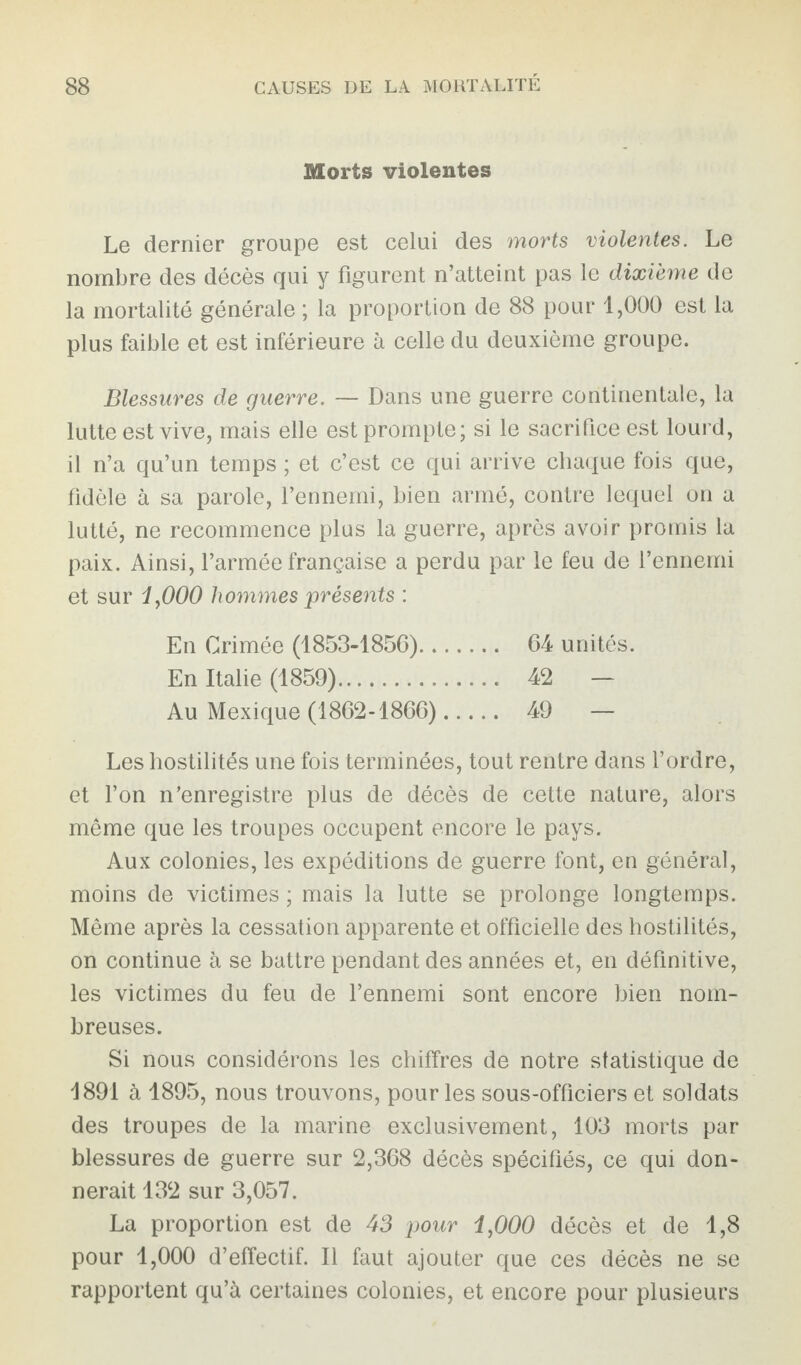 Morts violentes Le dernier groupe est celui des morts violentes. Le nombre des décès qui y figurent n’atteint pas le dixième de la mortalité générale ; la proportion de 88 pour 1,000 est la plus faible et est inférieure à celle du deuxième groupe. Blessures de guerre. — Dans une guerre continentale, la lutte est vive, mais elle est prompte; si le sacrifice est lourd, il n’a qu’un temps ; et c’est ce qui arrive chaque fois que, fidèle à sa parole, l’ennemi, bien armé, contre lequel on a lutté, ne recommence plus la guerre, après avoir promis la paix. Ainsi, l’armée française a perdu par le feu de l’ennemi et sur 1,000 hommes présents : En Crimée (1853-1850). 64 unités. En Italie (1859). 42 — Au Mexique (1862-1866). 49 — Les hostilités une fois terminées, tout rentre dans l’ordre, et l’on n’enregistre plus de décès de cette nature, alors même que les troupes occupent encore le pays. Aux colonies, les expéditions de guerre font, en général, moins de victimes ; mais la lutte se prolonge longtemps. Même après la cessation apparente et officielle des hostilités, on continue à se battre pendant des années et, en définitive, les victimes du feu de l’ennemi sont encore bien nom¬ breuses. Si nous considérons les chiffres de notre statistique de 1891 à 1895, nous trouvons, pour les sous-officiers et soldats des troupes de la marine exclusivement, 103 morts par blessures de guerre sur 2,368 décès spécifiés, ce qui don¬ nerait 132 sur 3,057. La proportion est de 43 pour 1,000 décès et de 1,8 pour 1,000 d’effectif. Il faut ajouter que ces décès ne se rapportent qu’à certaines colonies, et encore pour plusieurs