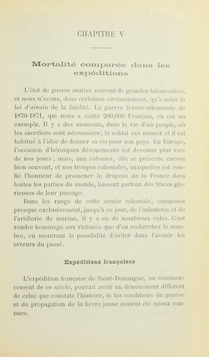 CHAPITRE V Mortalité comparée clans les expéditions L’état de guerre motive souvent de grandes hécatombes, et nous n’avons, dans certaines circonstances, qu’à subir la loi d’airain de la fatalité. La guerre franco-allemande de 1870-1871, qui nous a coûté 200,000 Français, en est un exemple. Il y a des moments, dans la vie d’un peuple, où les sacrifices sont nécessaires; le soldat sait mourir et il est habitué à l’idée de donner sa vie pour son pays. En Europe, l’occasion d’héroïques dévouements est devenue plus rare de nos jours ; mais, aux colonies, elle se présente encore bien souvent, et nos troupes coloniales, auxquelles est con¬ fié l’honneur de promener le drapeau de la France dans toutes les parties du monde, laissent partout des traces glo¬ rieuses de leur passage. Dans les rangs de cette armée coloniale, composée presque exclusivement, jusqu’à ce jour, de l’infanterie et de l’artillerie de marine, il y a eu de nombreux vides. C’est rendre hommage aux victimes que d’en rechercher le nom¬ bre, en montrant la possibilité d’éviter dans l’avenir les erreurs du passé. Expéditions françaises L’expédition française de Saint-Domingue, au commen¬ cement de ce siècle, pouvait avoir un dénouement différent de celui que constate l’histoire, si les conditions de genèse et de propagation de la fièvre jaune avaient été mieux con¬ nues.