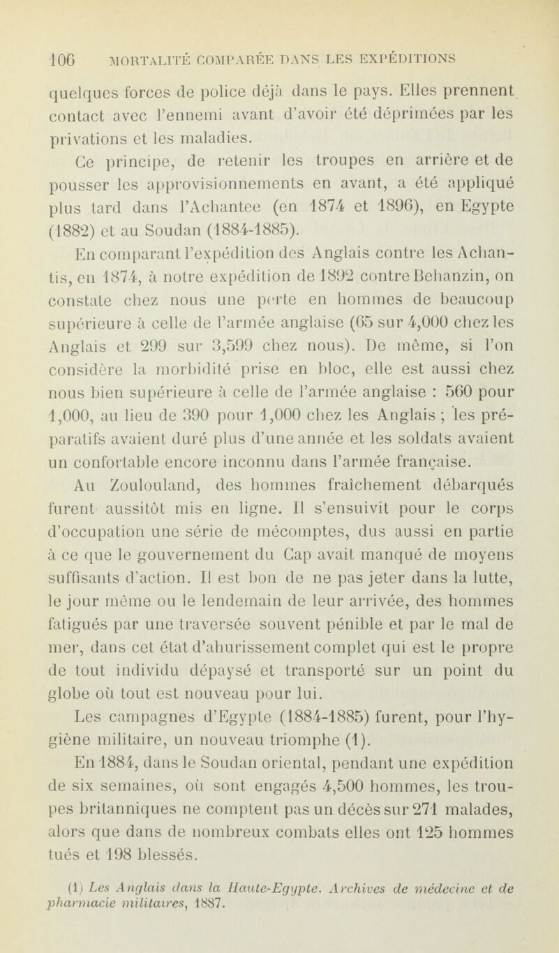 quelques forces de police déjà dans le pays. Elles prennent contact avec l’ennemi avant d’avoir été déprimées par les privations et les maladies. Ce principe, de retenir les troupes en arrière et de pousser les approvisionnements en avant, a été appliqué plus tard dans l’Achantee (en 1874 et 1896), en Egypte (1882) et au Soudan (1884-1885). En comparant l’expédition des Anglais contre les Achan- tis, en 1874, à notre expédition de 1892 contre Behanzin, on constate chez nous une perte en hommes de beaucoup supérieure à celle de l’armée anglaise (65 sur 4,000 chez les Anglais et 299 sur 3,599 chez nous). De même, si l’on considère la morbidité prise en bloc, elle est aussi chez nous bien supérieure à celle de l’armée anglaise : 560 pour 1,000, au lieu de 390 pour 1,000 chez les Anglais ; les pré¬ paratifs avaient duré plus d’une année et les soldats avaient un confortable encore inconnu dans l’armée française. Au Zoulouland, des hommes fraîchement débarqués furent aussitôt mis en ligne. Il s’ensuivit pour le corps d’occupation une série de mécomptes, dus aussi en partie à ce que le gouvernement du Cap avait, manqué de moyens suffisants d’action. Il est bon de ne pas jeter dans la lutte, le jour même ou le lendemain de leur arrivée, des hommes fatigués par une traversée souvent pénible et par le mal de mer, dans cet état d’ahurissement complet qui est le propre de tout individu dépaysé et transporté sur un point du globe où tout est nouveau pour lui. Les campagnes d’Egypte (1884-1885) furent, pour l’hy¬ giène militaire, un nouveau triomphe (1). En 1884, dans le Soudan oriental, pendant une expédition de six semaines, où sont engagés 4,500 hommes, les trou¬ pes britanniques ne comptent pas un décès sur 271 malades, alors que dans de nombreux combats elles ont 125 hommes tués et 198 blessés. (1) Les Anglais dans la Haute-Egypte. Archives de médecine et de pharmacie militaires, 1887.