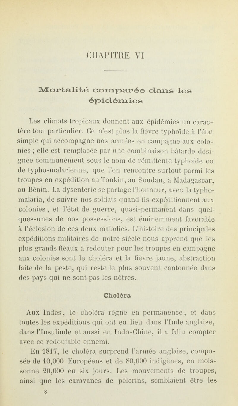 CHAPITRE VI Mortalité comparée dans les épidémies Les climats tropicaux donnent aux épidémies un carac¬ tère tout particulier. Ce n’est plus la fièvre typhoïde à l’état simple qui accompagne nos armées en campagne aux colo¬ nies ; elle est remplacée par une combinaison bâtarde dési¬ gnée communément sous le nom de rémittente typhoïde ou de typho-malarienne, que l’on rencontre surtout parmi les troupes en expédition au Tonkin, au Soudan, à Madagascar, au Bénin. La dysenterie se partage l’honneur, avec la typho- malaria, de suivre nos soldats quand ils expéditionnent aux colonies, et l’état de guerre, quasi-permanent dans quel¬ ques-unes de nos possessions, est éminemment favorable à l’éclosion de ces deux maladies. L’histoire des principales expéditions militaires de notre siècle nous apprend que les plus grands fléaux à redouter pour les troupes en campagne aux colonies sont le choléra et la fièvre jaune, abstraction faite de la peste, qui reste le plus souvent cantonnée dans des pays qui ne sont pas les nôtres. Choléra Aux Indes, le choléra règne en permanence, et dans toutes les expéditions qui ont eu lieu dans l’Inde anglaise, dans l’Insulinde et aussi en Indo-Chine, il a fallu compter avec ce redoutable ennemi. En 1817, le choléra surprend l’armée anglaise, compo¬ sée de 10,000 Européens et de 80,000 indigènes, en mois¬ sonne 20,000 en six jours. Les mouvements de troupes, ainsi que les caravanes de pèlerins, semblaient être les 8