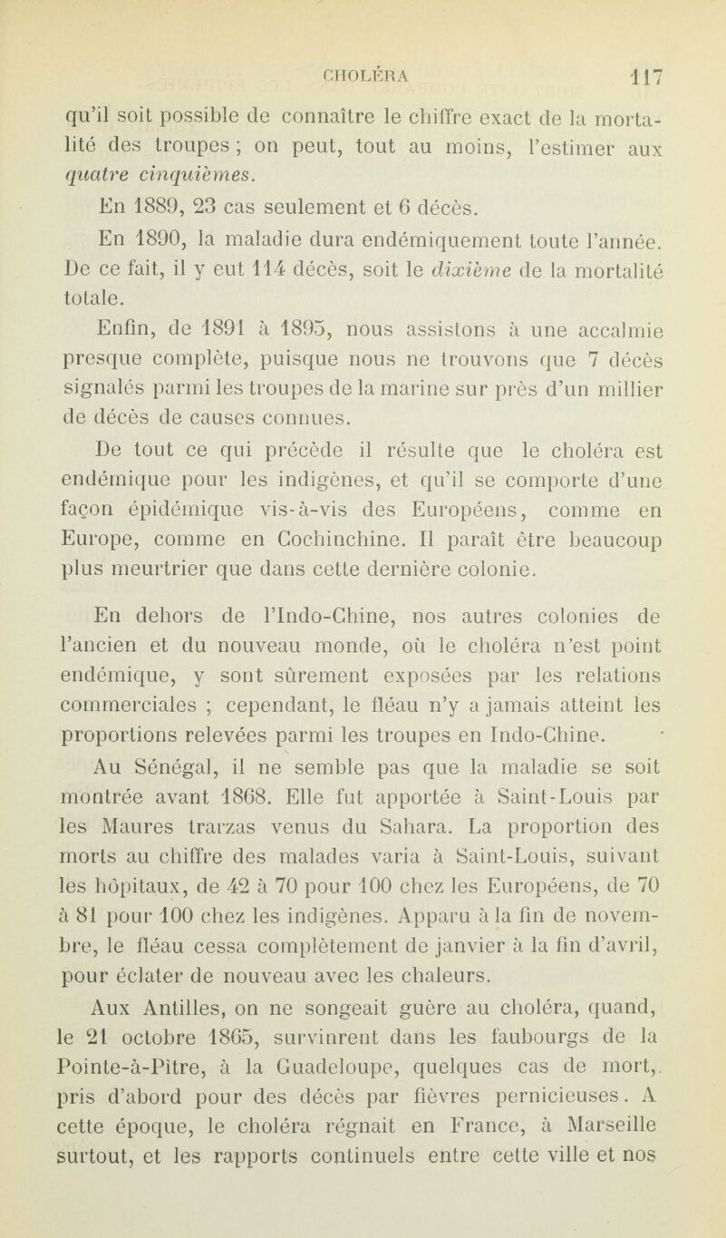 qu’il soit possible de connaître le chiffre exact de la morta¬ lité des troupes ; on peut, tout au moins, l’estimer aux quatre cinquièmes. En 1889, 23 cas seulement et 6 décès. En 1890, la maladie dura endémiquement toute l’année. De ce fait, il y eut 114 décès, soit le dixième de la mortalité totale. Enfin, de 1891 à 1895, nous assistons à une accalmie presque complète, puisque nous ne trouvons que 7 décès signalés parmi les troupes de la marine sur près d’un millier de décès de causes connues. De tout ce qui précède il résulte que le choléra est endémique pour les indigènes, et qu’il se comporte d’une façon épidémique vis-à-vis des Européens, comme en Europe, comme en Cochinchine. Il paraît être beaucoup plus meurtrier que dans cette dernière colonie. En dehors de l’Indo-Chine, nos autres colonies de l’ancien et du nouveau monde, où le choléra n’est point endémique, y sont sûrement exposées par les relations commerciales ; cependant, le fléau n’y a jamais atteint les proportions relevées parmi les troupes en Indo-Chine. Au Sénégal, il ne semble pas que la maladie se soit montrée avant 1868. Elle fut apportée à Saint-Louis par les Maures trarzas venus du Sahara. La proportion des morts au chiffre des malades varia à Saint-Louis, suivant les hôpitaux, de 42 à 70 pour 100 chez les Européens, de 70 à 81 pour 100 chez les indigènes. Apparu à la fin de novem¬ bre, le fléau cessa complètement de janvier à la fin d’avril, pour éclater de nouveau avec les chaleurs. Aux Antilles, on ne songeait guère au choléra, quand, le 21 octobre 1865, survinrent dans les faubourgs de la Pointe-à-Pitre, à la Guadeloupe, quelques cas de mort, pris d’abord pour des décès par fièvres pernicieuses. A cette époque, le choléra régnait en France, à Marseille surtout, et les rapports continuels entre cette ville et nos