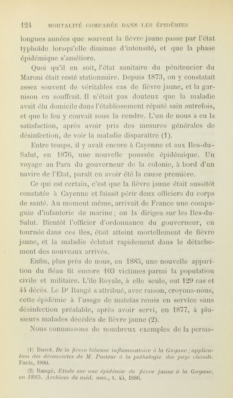 longues années que souvent la fièvre jaune passe par l’état typhoïde lorsqu’elle diminue d’intensité, et que la phase épidémique s’améliore. Quoi qu’il en soit, l’état sanitaire du pénitencier du Maroni était resté stationnaire. Depuis 1873, on y constatait assez souvent de véritables cas de fièvre jaune, et la gar¬ nison en souffrait. Il n’était pas douteux que la maladie avait élu domicile dans l’établissement réputé sain autrefois, et que le feu y couvait sous la cendre. L’un de nous a eu la satisfaction, après avoir pris des mesures générales de désinfection, de voir la maladie disparaître (1). Entre temps, il y avait encore à Cayenne et aux Iles-du- Salut., en 1876, une nouvelle poussée épidémique. Un voyage au Para du gouverneur de la colonie, à bord d’un navire de l’Etat, paraît en avoir été la cause première. Ce qui est certain, c’est que la fièvre jaune était aussitôt constatée à Cayenne et faisait périr deux officiers du corps de santé. Au moment même, arrivait de France une compa¬ gnie d’infanterie de marine ; on la dirigea sur les Iles-du- Salut. Bientôt l’officier d’ordonnance du gouverneur, en tournée dans ces îles, était atteint mortellement de fièvre jaune, et la maladie éclatait rapidement dans le détache¬ ment des nouveaux arrivés. Enfin, plus près de nous, en 1885, une nouvelle appari¬ tion du fléau fit encore 103 victimes parmi la population civile et militaire. L’ile Royale, à elle seule, eut 129 cas et 44 décès. Le Dr Rangé a attribué, avec raison, croyons-nous, cette épidémie à l’usage de matelas remis en service sans désinfection préalable, après avoir servi, en 1877, à plu¬ sieurs malades décédés de fièvre jaune (2). Nous connaissons de nombreux exemples de la persis- (1) Ru rot,, De la fièvre bilieuse inflammatoire à la Guyane ; applica¬ tion des decouvertes de M. Pasteur à la pathologie des pays chauds. Paris, 1880. (2) Rangé, Etude sur une épidémie de fièvre jaune à la Guyane, en 1885. Archives de méd. nav., t. 45, 1886.