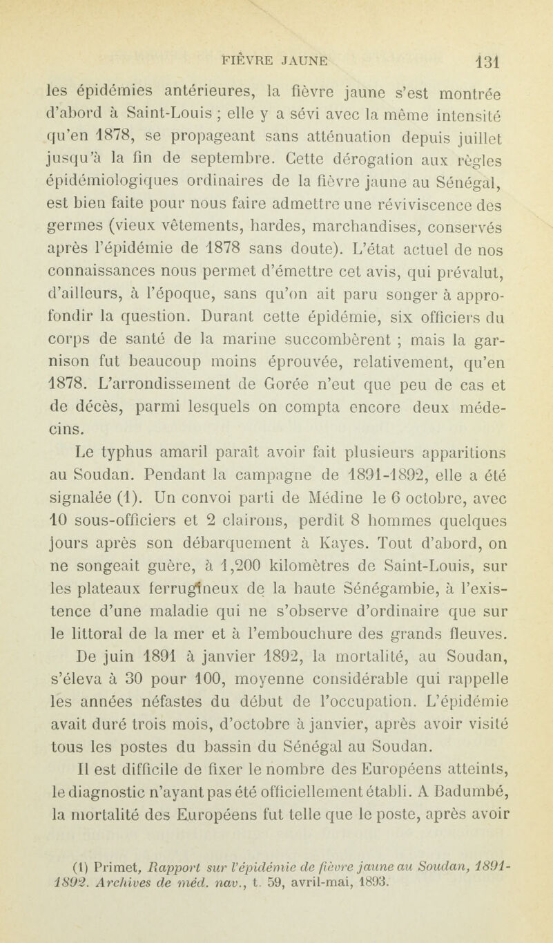 les épidémies antérieures, la fièvre jaune s’est montrée d’abord à Saint-Louis ; elle y a sévi avec la même intensité qu’en 1878, se propageant sans atténuation depuis juillet jusqu’à la fin de septembre. Cette dérogation aux règles épidémiologiques ordinaires de la fièvre jaune au Sénégal, est bien faite pour nous faire admettre une réviviscence des germes (vieux vêtements, hardes, marchandises, conservés après l’épidémie de 1878 sans doute). L’état actuel de nos connaissances nous permet d’émettre cet avis, qui prévalut, d’ailleurs, à l’époque, sans qu’on ait paru songer à appro¬ fondir la question. Durant cette épidémie, six officiers du corps de santé de la marine succombèrent ; mais la gar¬ nison fut beaucoup moins éprouvée, relativement, qu’en 1878. L’arrondissement de Gorée n’eut que peu de cas et de décès, parmi lesquels on compta encore deux méde¬ cins. Le typhus amaril paraît avoir fait plusieurs apparitions au Soudan. Pendant la campagne de 1891-1892, elle a été signalée (1). Un convoi parti de Médine le 6 octobre, avec 10 sous-officiers et 2 clairons, perdit 8 hommes quelques jours après son débarquement à Kayes. Tout d’abord, on ne songeait guère, à 1,200 kilomètres de Saint-Louis, sur les plateaux ferrugineux de la haute Sénégambie, à l’exis¬ tence d’une maladie qui ne s’observe d’ordinaire que sur le littoral de la mer et à l’embouchure des grands fleuves. De juin 1891 à janvier 1892, la mortalité, au Soudan, s’éleva à 30 pour 100, moyenne considérable qui rappelle les années néfastes du début de l’occupation. L’épidémie avait duré trois mois, d’octobre à janvier, après avoir visité tous les postes du bassin du Sénégal au Soudan. Il est difficile de fixer le nombre des Européens atteints, le diagnostic n’ayant pas été officiellement établi. A Badumbé, la mortalité des Européens fut telle que le poste, après avoir (1) Primet, Rapport sur Vépidémie de fièvre jaune au Soudan, 1891- 1892. Archives de méd. nav., t. 59, avril-mai, 1893.