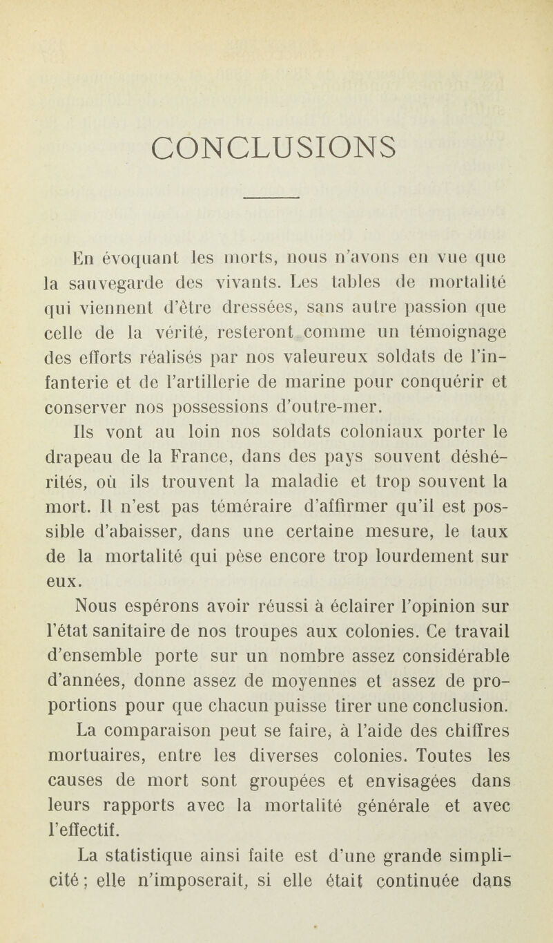 CONCLUSIONS En évoquant les morts, nous n'avons en vue que la sauvegarde des vivants. Les tables de mortalité qui viennent d’être dressées, sans autre passion que celle de la vérité, resteront comme un témoignage des efforts réalisés par nos valeureux soldats de l’in¬ fanterie et de l’artillerie de marine pour conquérir et conserver nos possessions d’outre-mer. Ils vont au loin nos soldats coloniaux porter le drapeau de la France, dans des pays souvent déshé¬ rités, où ils trouvent la maladie et trop souvent la mort. Il n’est pas téméraire d’affirmer qu’il est pos¬ sible d’abaisser, dans une certaine mesure, le taux de la mortalité qui pèse encore trop lourdement sur eux. Nous espérons avoir réussi à éclairer l’opinion sur l’état sanitaire de nos troupes aux colonies. Ce travail d’ensemble porte sur un nombre assez considérable d’années, donne assez de moyennes et assez de pro¬ portions pour que chacun puisse tirer une conclusion. La comparaison peut se faire* à l’aide des chiffres mortuaires, entre les diverses colonies. Toutes les causes de mort sont groupées et envisagées dans leurs rapports avec la mortalité générale et avec l’effectif. La statistique ainsi faite est d’une grande simpli¬ cité ; elle n’imposerait, si elle était continuée dans