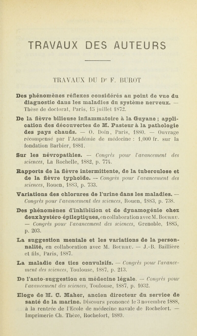 TRAVAUX DES AUTEURS TRAVAUX DU Dr F. BUROT Des phénomènes réflexes considérés au point de vue du diagnostic dans les maladies du système nerveux. — Thèse de doctorat, Paris, 15 juillet 1872. De la fièvre bilieuse inflammatoire à la Guyane ; appli¬ cation des découvertes de M. Pasteur à la pathologie des pays chauds. — 0. Doin, Paris, 1880. — Ouvrage récompensé par l’Académie de médecine : 1,000 fr. sur la fondation Barbier, 1881. Sur les névropathies. — Congrès pour l'avancement des sciences, La Rochelle, 1882, p. 774. Rapports de la fièvre intermittente, de la tuberculose et de la fièvre typhoïde. — Congrès pour l'avancement des sciences, Rouen, 1883, p. 733. Variations des chlorures de l’urine dans les maladies. — Congrès pour l'avancement des sciences, Rouen, 1883, p. 738. Des phénomènes d’inhibition et de dynamogénie chez deux hystéro épileptiques, en collaboration avec M. Bourru. — Congrès pour l'avancement des sciences, Grenoble, 1885, p. 203. Ea suggestion mentale et les variations de la person¬ nalité, en collaboration avec M. Bourru. — J.-B. Baillière et fils, Paris, 1887. ï*a maladie des tics convulsifs. — Congrès pour l'avance¬ ment des sciences, Toulouse, 1887, p. 213. De l’auto suggestion en médecine légale. — Congrès pour l'avancement des sciences, Toulouse, 1887, p. 1032. Eloge de M. C. Maher, ancien directeur du service de santé de la marine. Discours prononcé le 3 novembre 1888, à la rentrée de l’Ecole de médecine navale de Rochefort. — Imprimerie Ch. Thèze, Rochefort, 1889.