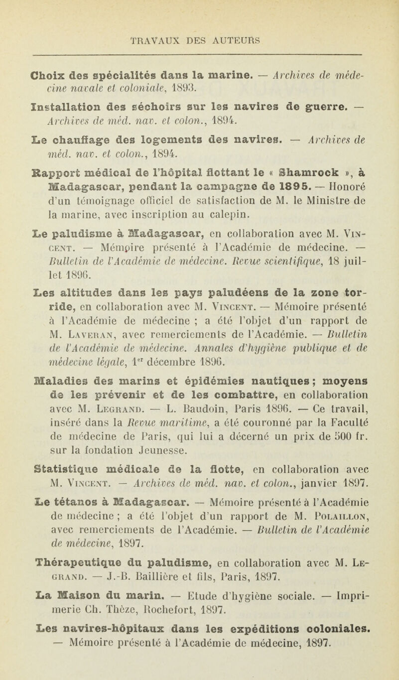 Choix des spécialités dans la marine. — Archives de méde¬ cine navale et coloniale, 1893. Installation des séchoirs sur les navires de guerre. — Archives de mèd. nav. et colon., 1894. !■ e chauffage des logements des navires. — Archives de mèd. nav. et colon., 1894. Rapport médical de l’hôpital flottant le « Shamrock », à Madagascar, pendant la campagne de 1895. — Honoré d’un témoignage officiel de satisfaction de M. le Ministre de la marine, avec inscription au calepin. Le paludisme à Madagascar, en collaboration avec M. Vin¬ cent. — Mémpire présenté à l’Académie de médecine. — Bulletin de l'Académie de médecine. Revue scientifique, 18 juil¬ let 1896. Les altitudes dans les pays paludéens de la zone tor¬ ride, en collaboration avec M. Vincent. — Mémoire présenté à l’Académie de médecine ; a été l’objet d’un rapport de M. Laveran, avec remerciements de l’Académie. — Bulletin de l'Académie de médecine. Annales d'hygiène publique et de médecine légale, 1er décembre 1896. Maladies des marins et épidémies nautiques ; moyens de les prévenir et de les combattre, en collaboration avec M. Legrand. — L. Baudoin, Paris 1896. — Ce travail, inséré dans la Revue maritime, a été couronné par la Faculté de médecine de Paris, qui lui a décerné un prix de 500 fr. sur la fondation Jeunesse. Statistique médicale de la flotte, en collaboration avec M. Vincent. — Archives de mèd. nav. et colon., janvier 1897. Le tétanos à Madagascar. — Mémoire présenté à l’Académie de médecine ; a été l’objet d’un rapport de M. Polaillon, avec remerciements de l’Académie. — Bulletin de l'Académie de médecine, 1897. Thérapeutique du paludisme, en collaboration avec M. Le¬ grand. — J.-B. Baillière et fils, Paris, 1897. La Maison du marin. — Etude d’hygiène sociale. — Impri¬ merie Ch. Thèze, Rochefort, 1897. Les navires-hôpitaux dans les expéditions coloniales. — Mémoire présenté à l’Académie de médecine, 1897.