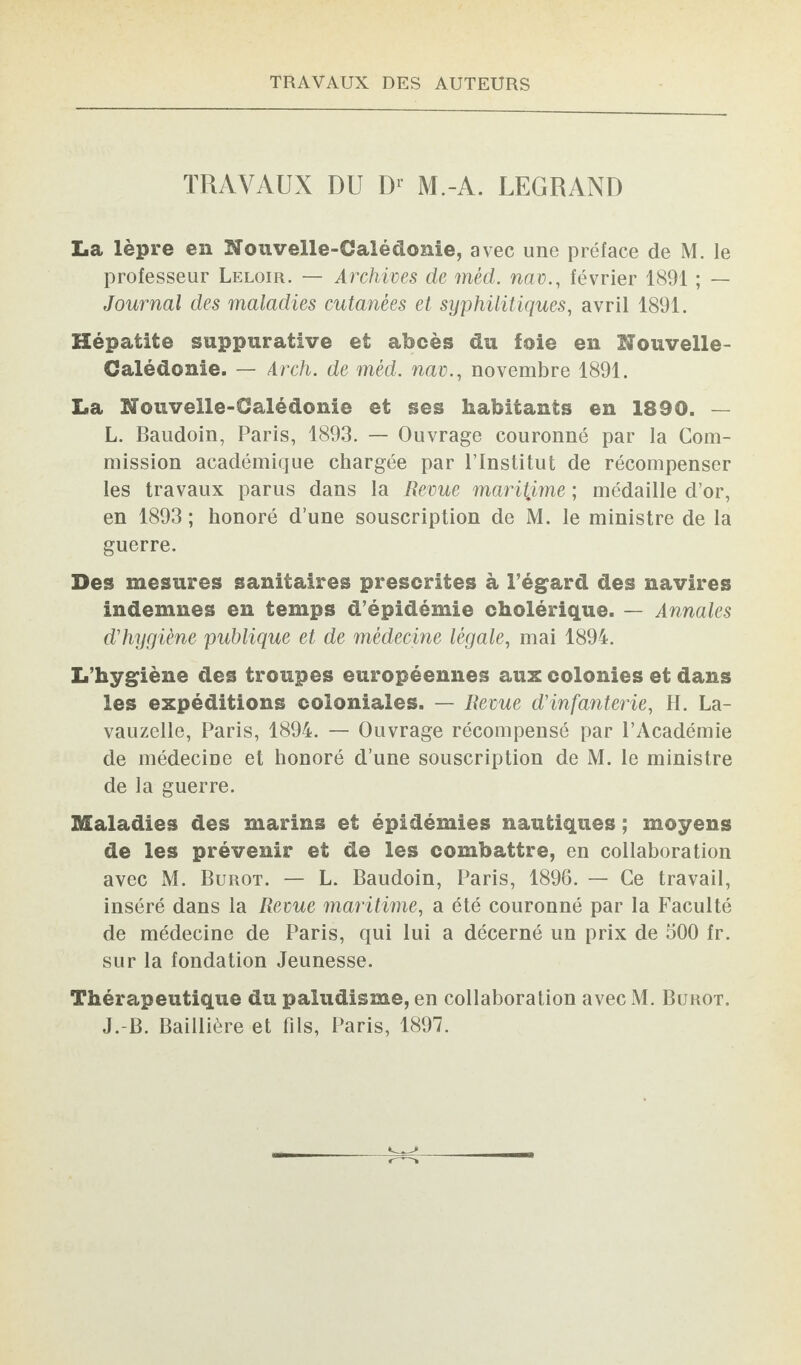 TRAVAUX DU D1 M.-A. LEGRAND La lèpre en Nouvelle-Calédonie, avec une préface de M. le professeur Leloir. — Archives de mèd. nav., février 1891 ; — Journal des maladies cutanées et syphilitiques, avril 1891. Hépatite suppurative et abcès du foie en Nouvelle- Calédonie. — Arch. de mèd. nav., novembre 1891. La Nouvelle-Calédonie et ses habitants en 1890. — L. Baudoin, Paris, 1893. — Ouvrage couronné par la Com¬ mission académique chargée par l’Institut de récompenser les travaux parus dans la Revue maritime ; médaille d’or, en 1893; honoré d’une souscription de M. le ministre de la guerre. Des mesures sanitaires prescrites à l’égard des navires indemnes en temps d’épidémie cholérique. — Annales d'hygiène publique et de médecine légale, mai 1894. L’hygiène des troupes européennes aux colonies et dans les expéditions coloniales. — Revue d'infanterie, H. La- vauzelle, Paris, 1894. — Ouvrage récompensé par l’Académie de médecine et honoré d’une souscription de M. le ministre de la guerre. Maladies des marins et épidémies nautiques ; moyens de les prévenir et de les combattre, en collaboration avec M. Burot. — L. Baudoin, Paris, 1896. — Ce travail, inséré dans la Revue maritime, a été couronné par la Faculté de médecine de Paris, qui lui a décerné un prix de 500 fr. sur la fondation Jeunesse. Thérapeutique du paludisme, en collaboration avec M. Burot. J.-B. Baillière et fils, Paris, 1897.