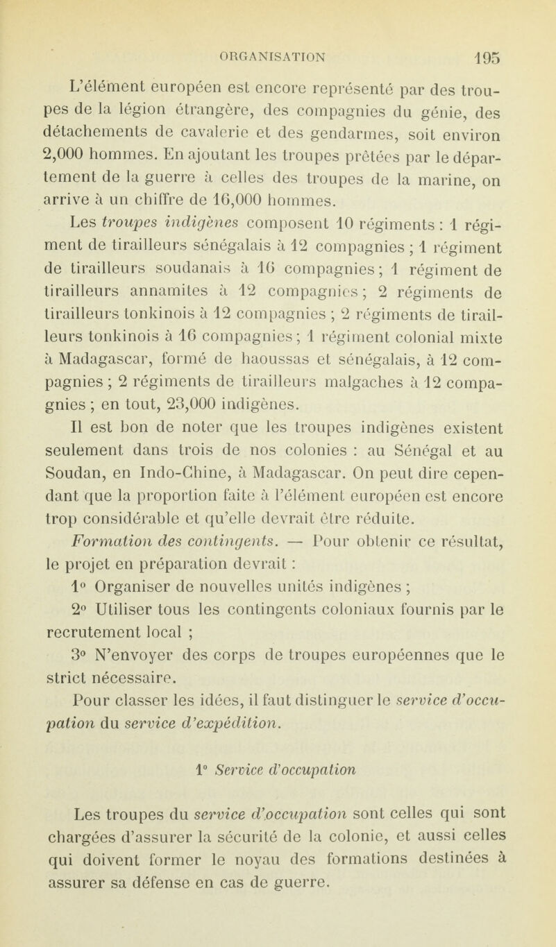 L’élément européen est encore représenté par des trou¬ pes de la légion étrangère, des compagnies du génie, des détachements de cavalerie et des gendarmes, soit environ 2,000 hommes. En ajoutant les troupes prêtées par le dépar¬ tement de la guerre à celles des troupes de la marine, on arrive à un chiffre de 16,000 hommes. Les troupes indigènes composent 10 régiments : 1 régi¬ ment de tirailleurs sénégalais à 12 compagnies ; 1 régiment de tirailleurs soudanais à 16 compagnies; 1 régiment de tirailleurs annamites à 12 compagnies; 2 régiments de tirailleurs tonkinois à 12 compagnies ; 2 régiments de tirail¬ leurs tonkinois à 16 compagnies; 1 régiment colonial mixte à Madagascar, formé de haoussas et sénégalais, à 12 com¬ pagnies ; 2 régiments de tirailleurs malgaches à 12 compa¬ gnies ; en tout, 23,000 indigènes. Il est bon de noter que les troupes indigènes existent seulement dans trois de nos colonies : au Sénégal et au Soudan, en Indo-Chine, à Madagascar. On peut dire cepen¬ dant que la proportion faite à l’élément européen est encore trop considérable et qu’elle devrait être réduite. Formation des contingents. — Pour obtenir ce résultat, le projet en préparation devrait : 1° Organiser de nouvelles unités indigènes ; 2° Utiliser tous les contingents coloniaux fournis par le recrutement local ; 3° N’envoyer des corps de troupes européennes que le strict nécessaire. Pour classer les idées, il faut distinguer le service d’occu¬ pation du service d’expédition. 1° Service d'occupation Les troupes du service d’occupation sont celles qui sont chargées d’assurer la sécurité de la colonie, et aussi celles qui doivent former le noyau des formations destinées à assurer sa défense en cas de guerre.