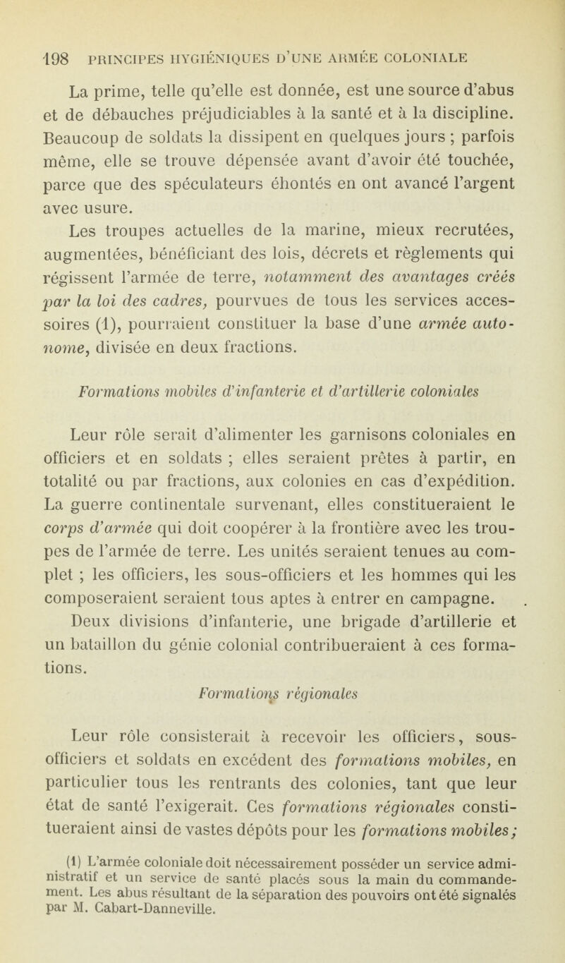 La prime, telle qu’elle est donnée, est une source d’abus et de débauches préjudiciables à la santé et à la discipline. Beaucoup de soldats la dissipent en quelques jours ; parfois même, elle se trouve dépensée avant d’avoir été touchée, parce que des spéculateurs éhontés en ont avancé l’argent avec usure. Les troupes actuelles de la marine, mieux recrutées, augmentées, bénéficiant des lois, décrets et règlements qui régissent l’armée de terre, notamment des avantages créés par la loi des cadres, pourvues de tous les services acces¬ soires (1), pourraient constituer la base d’une armée auto¬ nome, divisée en deux fractions. Formations mobiles d'infanterie et d’artillerie coloniales Leur rôle serait d’alimenter les garnisons coloniales en officiers et en soldats ; elles seraient prêtes à partir, en totalité ou par fractions, aux colonies en cas d’expédition. La guerre continentale survenant, elles constitueraient le corps d’armée qui doit coopérer à la frontière avec les trou¬ pes de l’armée de terre. Les unités seraient tenues au com¬ plet ; les officiers, les sous-officiers et les hommes qui les composeraient seraient tous aptes à entrer en campagne. Deux divisions d’infanterie, une brigade d’artillerie et un bataillon du génie colonial contribueraient à ces forma¬ tions. Formation$ régionales Leur rôle consisterait à recevoir les officiers, sous- officiers et soldats en excédent des formations mobiles, en particulier tous les rentrants des colonies, tant que leur état de santé l’exigerait. Ces formations régionales consti¬ tueraient ainsi dévastés dépôts pour les formations mobiles; (1) L’armée coloniale doit nécessairement posséder un service admi¬ nistratif et un service de santé placés sous la main du commande¬ ment. Les abus résultant de la séparation des pouvoirs ont été signalés par M. Cabart-Danneville.