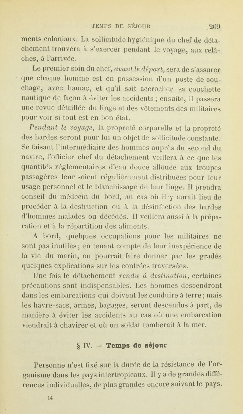 ments coloniaux. La sollicitude hygiénique du chef de déta¬ chement trouvera à s’exercer pendant le voyage, aux relâ¬ ches, à l’arrivée. Le premier soin du chef, avant le départ, sera de s’assurer que chaque homme est en possession d’un poste de cou¬ chage, avec hamac, et qu’il sait accrocher sa couchette nautique de façon à éviter les accidents ; ensuite, il passera une revue détaillée du linge et des vêtements des militaires pour voir si tout est en bon état. Pendant le voyage, la propreté corporelle et la propreté des hardes seront pour lui un objet de sollicitude constante. Se faisant l’intermédiaire des hommes auprès du second du navire, l’officier chef du détachement veillera à ce que les quantités réglementaires d’eau douce allouée aux troupes passagères leur soient régulièrement distribuées pour leur usage personnel et le blanchissage de leur linge. Il prendra conseil du médecin du bord, au cas où il y aurait lieu de procéder à la destruction ou à la désinfection des hardes d’hommes malades ou décédés. Il veillera aussi à la prépa¬ ration et à la répartition des aliments. A bord, quelques occupations pour les militaires ne sont pas inutiles; en tenant compte de leur inexpérience de la vie du marin, on pourrait faire donner par les gradés quelques explications sur les contrées traversées. Une fois le détachement rendit à destination, certaines précautions sont indispensables. Les hommes descendront dans les embarcations qui doivent les conduire à terre; mais les havre-sacs, armes, bagages, seront descendus à part, de manière à éviter les accidents au cas où une embarcation viendrait à chavirer et où un soldat tomberait à la mer. § IV. — Temps de séjour Personne n’est fixé sur la durée de la résistance de l’or¬ ganisme dans les pays intertropicaux. Il y a de grandes diffé¬ rences individuelles, de plus grandes encore suivant le pays. 14