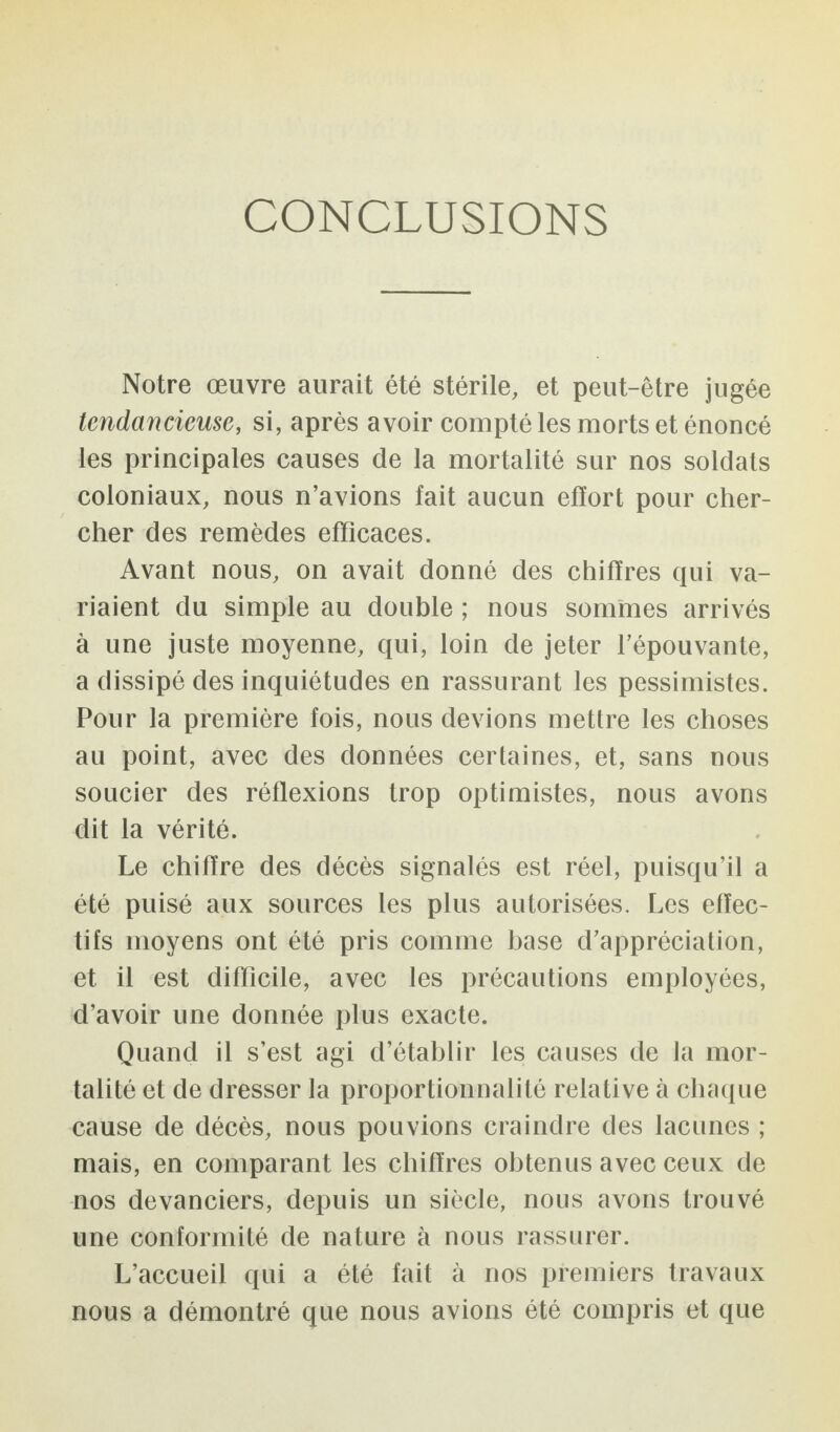 CONCLUSIONS Notre œuvre aurait été stérile, et peut-être jugée tendancieuse, si, après avoir compté les morts et énoncé les principales causes de la mortalité sur nos soldats coloniaux, nous n’avions fait aucun effort pour cher¬ cher des remèdes efficaces. Avant nous, on avait donné des chiffres qui va¬ riaient du simple au double ; nous sommes arrivés à une juste moyenne, qui, loin de jeter l’épouvante, a dissipé des inquiétudes en rassurant les pessimistes. Pour la première fois, nous devions mettre les choses au point, avec des données certaines, et, sans nous soucier des réflexions trop optimistes, nous avons dit la vérité. Le chiffre des décès signalés est réel, puisqu’il a été puisé aux sources les plus autorisées. Les effec¬ tifs moyens ont été pris comme base d’appréciation, et il est difficile, avec les précautions employées, d’avoir une donnée plus exacte. Quand il s’est agi d’établir les causes de la mor¬ talité et de dresser la proportionnalité relative à chaque cause de décès, nous pouvions craindre des lacunes ; mais, en comparant les chiffres obtenus avec ceux de nos devanciers, depuis un siècle, nous avons trouvé une conformité de nature à nous rassurer. L’accueil qui a été fait à nos premiers travaux nous a démontré que nous avions été compris et que