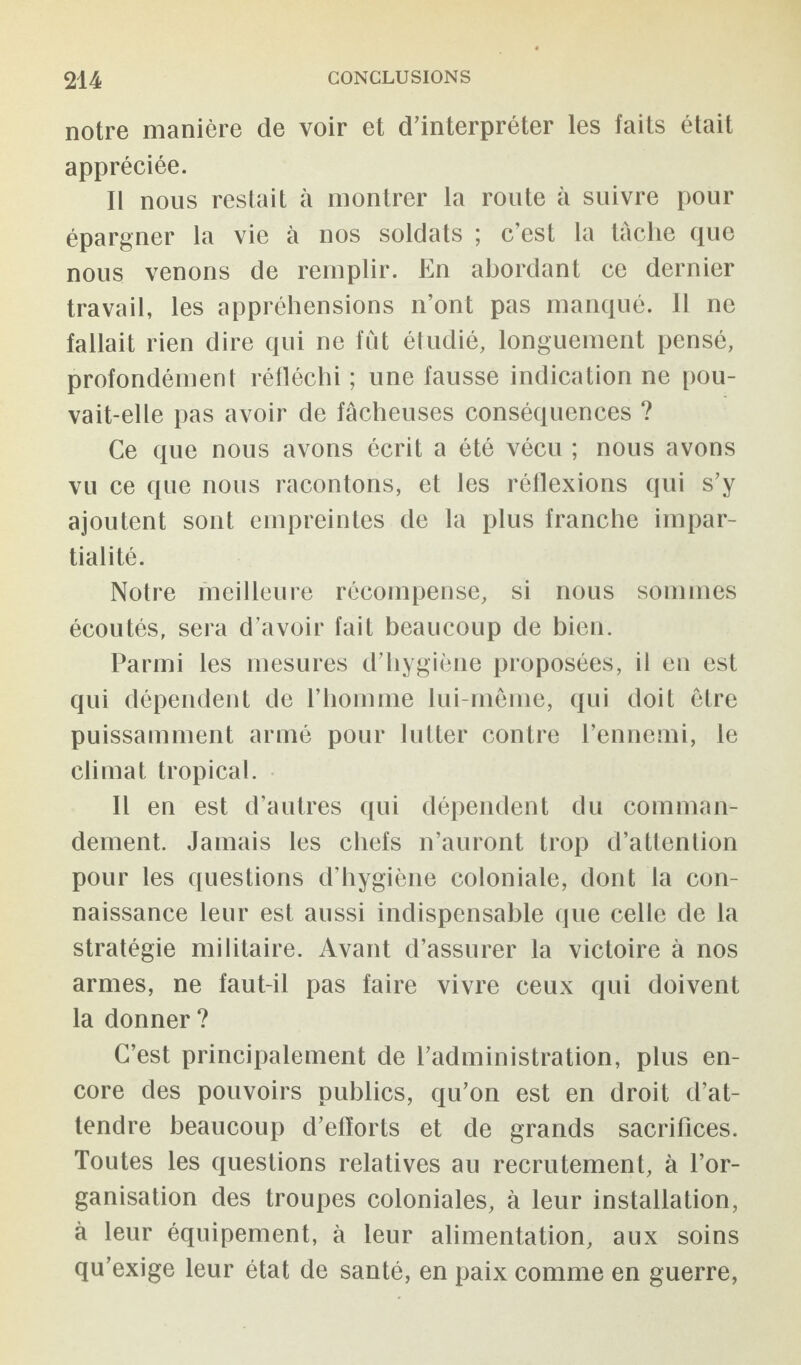 notre manière de voir et d’interpréter les faits était appréciée. Il nous restait à montrer la route à suivre pour épargner la vie à nos soldats ; c’est la tâche que nous venons de remplir. En abordant ce dernier travail, les appréhensions n’ont pas manqué. 11 ne fallait rien dire qui ne fût étudié, longuement pensé, profondément réfléchi ; une fausse indication ne pou¬ vait-elle pas avoir de fâcheuses conséquences ? Ce que nous avons écrit a été vécu ; nous avons vu ce que nous racontons, et les réflexions qui s’y ajoutent sont empreintes de la plus franche impar¬ tialité. Notre meilleure récompense, si nous sommes écoutés, sera d’avoir fait beaucoup de bien. Parmi les mesures d’hygiène proposées, il en est qui dépendent de l’homme lui-même, qui doit être puissamment armé pour lutter contre l’ennemi, le climat tropical. Il en est d’autres qui dépendent du comman¬ dement. Jamais les chefs n’auront trop d’attention pour les questions d’hygiène coloniale, dont la con¬ naissance leur est aussi indispensable que celle de la stratégie militaire. Avant d’assurer la victoire à nos armes, ne faut-il pas faire vivre ceux qui doivent la donner ? C’est principalement de l’administration, plus en¬ core des pouvoirs publics, qu’on est en droit d’at¬ tendre beaucoup d’eflorts et de grands sacrifices. Toutes les questions relatives au recrutement, à l’or¬ ganisation des troupes coloniales, à leur installation, à leur équipement, à leur alimentation, aux soins qu’exige leur état de santé, en paix comme en guerre,