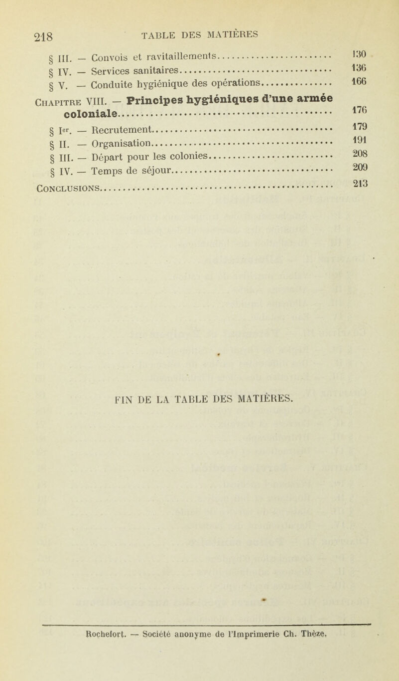 g ÜI. _ Convois et ravitaillements. g iv. _ Services sanitaires. g v. — Conduite hygiénique des opérations. Chapitre VIII. — Principes hygiéniques d’une armée coloniale. § Ier. — Recrutement. §H. — Organisation. g ni. — Départ pour les colonies. § IV. — Temps de séjour.. Conclusions.. 130 136 166 176 179 191 208 209 213 FIN DE LA TABLE DES MATIÈRES. Rochefort. — Société anonyme de l’Imprimerie Ch. Thèze.