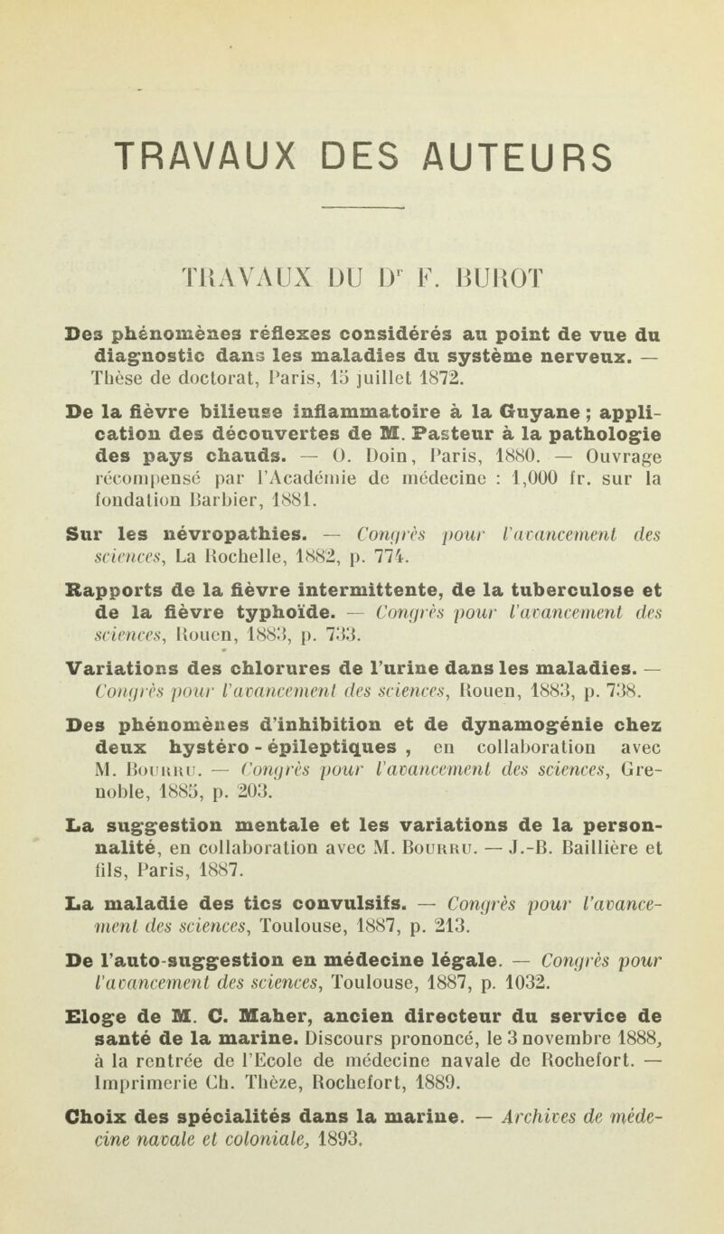 TRAVAUX DES AUTEURS TRAVAUX DU D' F. BUROT Des phénomènes réflexes considérés an point de vue du diagnostic dans les maladies du système nerveux. — Thèse de doctorat, Paris, la juillet 1872. De la fièvre bilieuse inflammatoire à la Guyane ; appli¬ cation des découvertes de M. Pasteur à la pathologie des pays chauds. — 0. Doin, Paris, 1880. — Ouvrage récompensé par l’Académie de médecine : 1,000 fr. sur la fondation Barbier, 1881. Sur les névropathies. — Congrès pour l'avancement des sciences, La Rochelle, 1882, p. 774. Rapports de la fièvre intermittente, de la tuberculose et de la fièvre typhoïde. — Congrès pour l’avancement des sciences, Rouen, 1883, p. 733. Variations des chlorures de l’urine dans les maladies. — Congrès pour l'avancement des sciences, Rouen, 1883, p. 738. Des phénomènes d’inhibition et de dynamogénie chez deux hystéro - épileptiques , en collaboration avec M. Bourru. — Congrès pour l’avancement des sciences, Gre¬ noble, 1885, p. 203. La suggestion mentale et les variations de la person¬ nalité, en collaboration avec M. Bourru. — J.-B. Baillière et fils, Paris, 1887. La maladie des tics convulsifs. — Congrès pour l'avance¬ ment des sciences, Toulouse, 1887, p. 213. De l’auto suggestion en médecine légale. — Congrès pour l’avancement des sciences, Toulouse, 1887, p. 1032. Eloge de M. C. Maher, ancien directeur du service de santé de la marine. Discours prononcé, le 3 novembre 1888, à la rentrée de l’Ecole de médecine navale de Rochefort. — Imprimerie Ch. Thôze, Rochefort, 1889. Choix des spécialités dans la marine. — Archives de méde¬ cine navale et coloniale, 1893.