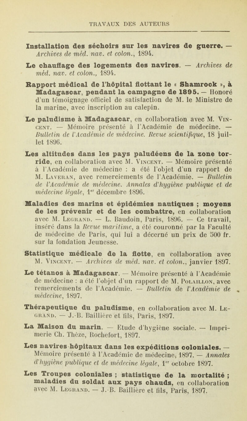 Installation des séchoirs sur les navires de guerre. — Archives de méd. nav. et colon., 1894. Le chauffage des logements des navires. — Archives de méd. nav. et colon., 1894. Rapport médical de l’hôpital flottant le « Shamrock », à Madagascar, pendant la campagne de 1895. — Honoré d’un témoignage officiel de satisfaction de M. le Ministre de la marine, avec inscription au calepin. Le paludisme à Madagascar, en collaboration avec M. Vin¬ cent. — Mémoire présenté à l’Académie de médecine. — Bulletin de l'Académie de médecine. Revue scientifique, 18 juil¬ let 1896. Les altitudes dans les pays paludéens de la zone tor¬ ride, en collaboration avec M. Vincent. — Mémoire présenté à l’Académie de médecine : a été l’objet d’un rapport de M. Laveran, avec remerciements de l’Académie. — Bulletin de l’Académie de médecine. Annales d’hygiène publique et de médecine légale, 1er décembre 1896. Maladies des marins et épidémies nautiques ; moyens de les prévenir et de les combattre, en collaboration avec M. Legrand. — L. Baudoin, Paris, 1896. — Ce travail, inséré dans la Revue 7naritime, a été couronné par la Faculté de médecine de Paris, qui lui a décerné un prix de 500 fr. sur la fondation Jeunesse. Statistique médicale de la flotte, en collaboration avec M. Vincent. — Archives de méd. nav. et colon., janvier 1897. Le tétanos à Madagascar. — Mémoire présenté à l’Académie de médecine : a été l’objet d’un rapport de M. Polaillon, avec remerciements de l’Académie. — Bulletin de l'Académie de médecine, 1897. Thérapeutique du paludisme, en collaboration avec M. Le¬ grand. — J.-B. Baillière et fils, Paris, 1897. La Maison du marin. — Etude d’hygiène sociale. — Impri¬ merie Ch. Thèze, Rochefort, 1897. Les navires hôpitaux dans les expéditions coloniales. — Mémoire présenté à l’Académie de médecine* 1897. — Annales d'hygiène publique et de médecine légale, 1er octobre 1897. Les Troupes coloniales ; statistique de la mortalité ; maladies du soldat aux pays chauds, en collaboration avec M. Legrand. — J. B. Baillière et fils, Paris, 1897.