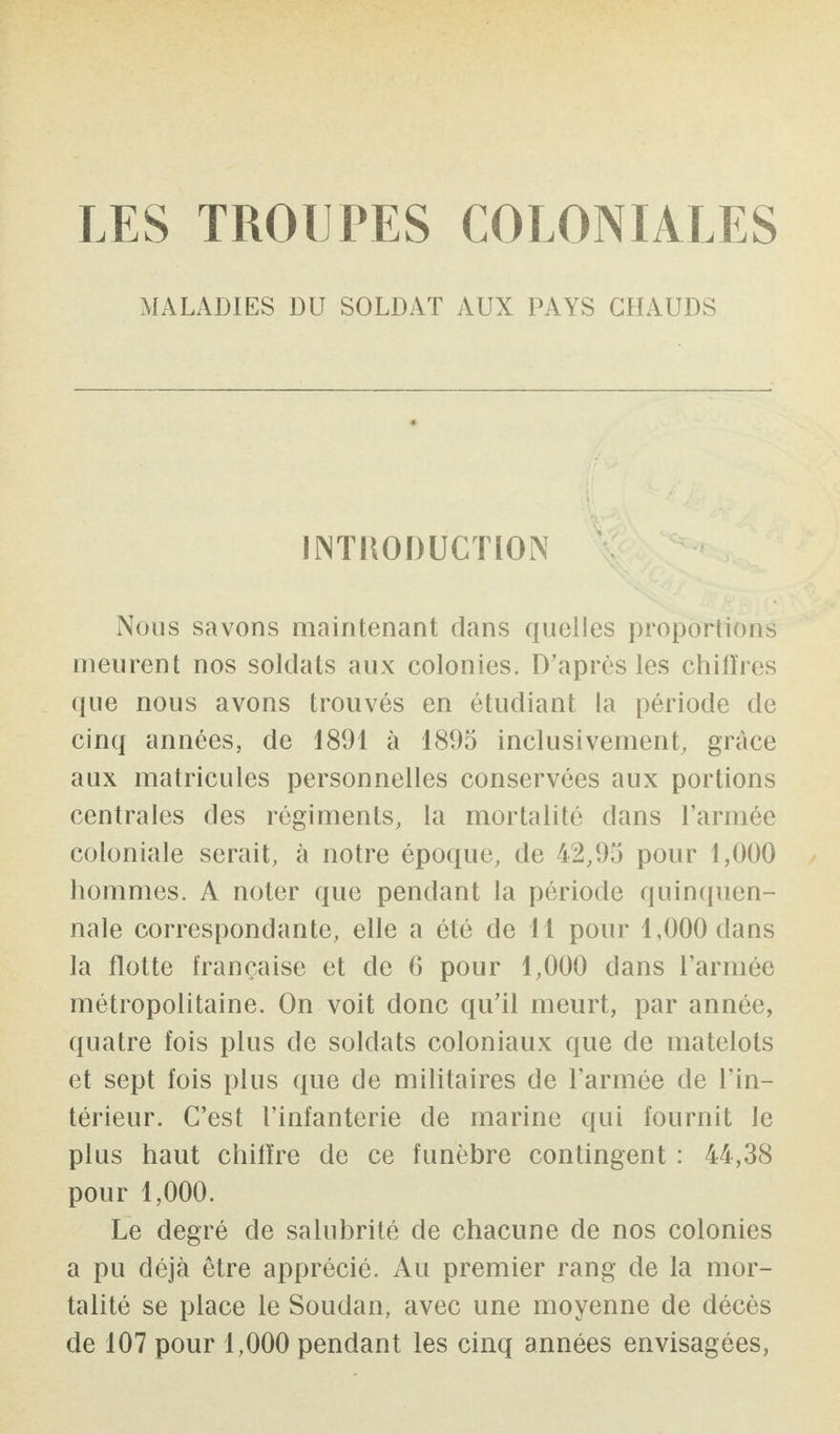 MALADIES DU SOLDAT AUX PAYS CHAUDS INTRODUCTION Nous savons maintenant dans quelles proportions meurent nos soldats aux colonies. D'apres les chifïres que nous avons trouvés en étudiant la période de cinq années, de 1891 à 1895 inclusivement, grâce aux matricules personnelles conservées aux portions centrales des régiments, la mortalité dans l’armée coloniale serait, à notre époque, de 42,95 pour 1,000 hommes. A noter que pendant la période quinquen¬ nale correspondante, elle a été de 11 pour 1,000 dans la flotte française et de 6 pour 1,000 dans l’armée métropolitaine. On voit donc qu’il meurt, par année, quatre fois plus de soldats coloniaux que de matelots et sept fois plus que de militaires de l’armée de l’in¬ térieur. C’est l’infanterie de marine qui fournit le plus haut chiffre de ce funèbre contingent : 44,38 pour 1,000. Le degré de salubrité de chacune de nos colonies a pu déjà être apprécié. Au premier rang de la mor¬ talité se place le Soudan, avec une moyenne de décès de 107 pour 1,000 pendant les cinq années envisagées,