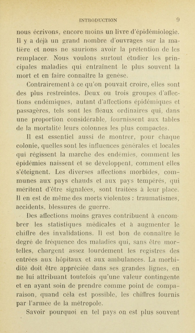 nous écrivons, encore moins un livre d’épidémiologie. 11 y a déjà un grand nombre d’ouvrages sur la ma¬ tière et nous ne saurions avoir la prétention de les remplacer. Nous voulons surtout étudier les prin¬ cipales maladies qui entraînent le plus souvent la mort et en faire connaître la genèse. Contrairement à ce qu’on pouvait croire, elles sont des plus restreintes. Deux ou trois groupes d’affec¬ tions endémiques, autant d’affections épidémiques et passagères, tels sont les fléaux ordinaires qui, dans une proportion considérable, fournissent aux tables de la mortalité leurs colonnes les plus compactes. Il est essentiel aussi de montrer, pour chaque colonie, quelles sont les influences générales et locales qui régissent la marche des endémies, comment les épidémies naissent et se développent, comment elles s’éteignent. Les diverses affections morbides, com¬ munes aux pays chauds et aux pays tempérés, qui méritent d’être signalées, sont traitées à leur place. Il en est de même des morts violentes : traumatismes, accidents, blessures de guerre. Des affections moins graves contribuent à encom¬ brer les statistiques médicales et à augmenter le chiffre des invalidations. Il est bon de connaître le degré de fréquence des maladies qui, sans être mor¬ telles, chargent assez lourdement les registres des entrées aux hôpitaux et aux ambulances. La morbi¬ dité doit être appréciée dans ses grandes lignes, en ne lui attribuant toutefois qu’une valeur contingente et en ayant soin de prendre comme point de compa¬ raison, quand cela est possible, les chiffres fournis par l’armée de la métropole. Savoir pourquoi en tel pays on est plus souvent