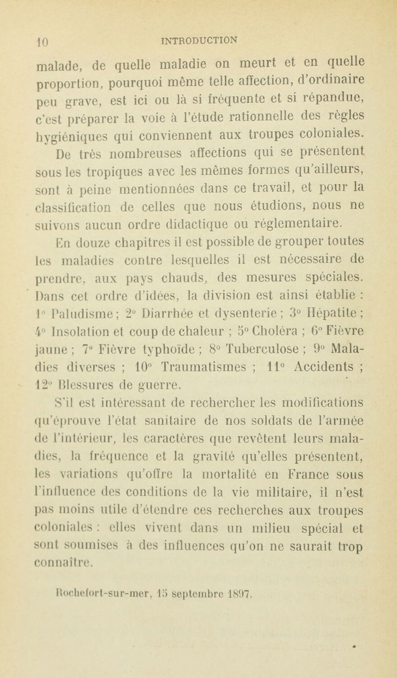 malade, de quelle maladie on meurt et en quelle proportion, pourquoi même telle affection, d'ordinaire peu grave, est ici ou là si fréquente et si répandue, c’est préparer la voie à l’étude rationnelle des règles hygiéniques qui conviennent aux troupes coloniales. De très nombreuses affections qui se présentent sous les tropiques avec les mêmes formes qu’ailleurs, sont à peine mentionnées dans ce travail, et pour la classification de celles que nous étudions, nous ne suivons aucun ordre didactique ou réglementaire. En douze chapitres il est possible de grouper toutes les maladies contre lesquelles il est nécessaire de prendre, aux pays chauds, des mesures spéciales. Dans cet ordre d’idées, la division est ainsi établie : 1° Paludisme; 2° Diarrhée et dysenterie; 3° Hépatite; 4° Insolation et coup de chaleur ; 5° Choléra ; 6° Fièvre jaune ; 1° Fièvre typhoïde ; 8° Tuberculose ; 9° Mala¬ dies diverses ; 10° Traumatismes ; 11° Accidents ; 12° Blessures de guerre. S’il est intéressant de rechercher les modifications qu’éprouve l’état sanitaire de nos soldats de l’armée de l’intérieur, les caractères que revêtent leurs mala¬ dies, la fréquence et la gravité qu’elles présentent, les variations qu’offre la mortalité en France sous l'influence des conditions de la vie militaire, il n’est pas moins utile d’étendre ces recherches aux troupes coloniales : elles vivent dans un milieu spécial et sont soumises à des influences qu’on ne saurait trop connaître. Rochefort-sur-mer, 15 septembre 1897.