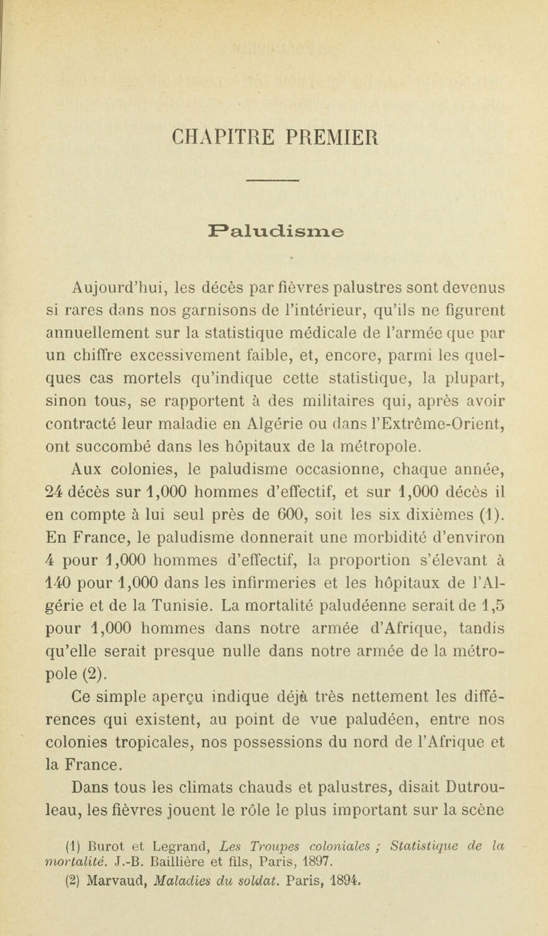 CHAPITRE PREMIER ]Palviciisin.e Aujourd’hui, les décès par fièvres palustres sont devenus si rares dans nos garnisons de l’intérieur, qu’ils ne figurent annuellement sur la statistique médicale de l’armée que par un chiffre excessivement faible, et, encore, parmi les quel¬ ques cas mortels qu’indique cette statistique, la plupart, sinon tous, se rapportent à des militaires qui, après avoir contracté leur maladie en Algérie ou dans l’Extrême-Orient, ont succombé dans les hôpitaux de la métropole. Aux colonies, le paludisme occasionne, chaque année, 24 décès sur 1,000 hommes d’effectif, et sur 1,000 décès il en compte à lui seul près de 000, soit les six dixièmes (1). En France, le paludisme donnerait une morbidité d’environ 4 pour 1,000 hommes d’effectif, la proportion s’élevant à 140 pour 1,000 dans les infirmeries et les hôpitaux de l’Al¬ gérie et de la Tunisie. La mortalité paludéenne serait de 1,5 pour 1,000 hommes dans notre armée d’Afrique, tandis qu’elle serait presque nulle dans notre armée de la métro¬ pole (2). Ce simple aperçu indique déjà très nettement les diffé¬ rences qui existent, au point de vue paludéen, entre nos colonies tropicales, nos possessions du nord de l’Afrique et la France. Dans tous les climats chauds et palustres, disait Dutrou- leau, les fièvres jouent le rôle le plus important sur la scène (1) Burot et Legrand, Les Troupes coloniales ; Statistique de la mortalité. J.-B. Baillière et fils, Paris, 1897. (2) Marvaud, Maladies du soldat. Paris, 1894.