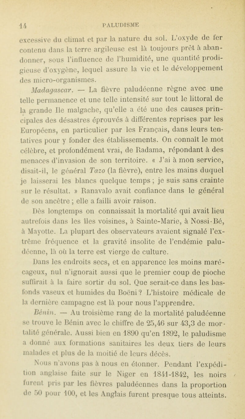 excessive du climat et par la nature du sol. L’oxyde de ter contenu dans la terre argileuse est là toujours prêt à aban¬ donner, sous l’influence de l’humidité, une quantité prodi¬ gieuse d’oxygène, lequel assure la vie et le développement des micro-organismes. Madagascar. — La fièvre paludéenne règne avec une telle permanence et une telle intensité sur tout le littoral de la grande Ile malgache, qu’elle a été une des causes prin¬ cipales des désastres éprouvés à différentes reprises par les Européens, en particulier par les Français, dans leurs ten¬ tatives pour y fonder des établissements. On connaît le mot célèbre, et profondément vrai, de Radama, répondant à des menaces d’invasion de son territoire. « J’ai à mon service, disait-il, le général Tazo (la fièvre), entre les mains duquel je laisserai les blancs quelque temps ; je suis sans crainte sur le résultat. » Ranavalo avait confiance dans le général de son ancêtre ; elle a failli avoir raison. Dès longtemps on connaissait la mortalité qui avait lieu autrefois dans les îles voisines, à Sainte-Marie, à Nossi-Eé, à Mayotte. La plupart des observateurs avaient signalé l’ex¬ trême fréquence et la gravité insolite de l’endémie palu¬ déenne, là où la terre est vierge de culture. Dans les endroits secs, et en apparence les moins maré¬ cageux, nul n’ignorait aussi que le premier coup de pioche suffirait à la faire sortir du sol. Que serait-ce dans les bas- fonds vaseux et humides du Roëni? L’histoire médicale de la dernière campagne est là pour nous l’apprendre. Bénin. — Au troisième rang de la mortalité paludéenne se trouve le Rénin avec le chiffre de 25,46 sur 43,3 de mor¬ talité générale. Aussi bien en 1890 qu’en 1892, le paludisme a donné aux formations sanitaires les deux tiers de leurs malades et plus de la moitié de leurs décès. Nous n'avons pas à nous en étonner. Pendant l’expédi¬ tion anglaise faite sur le Niger en 1841-1842, les noirs furent pris par les fièvres paludéennes dans la proportion de 50 pour 100, et les Anglais furent presque tous atteints.