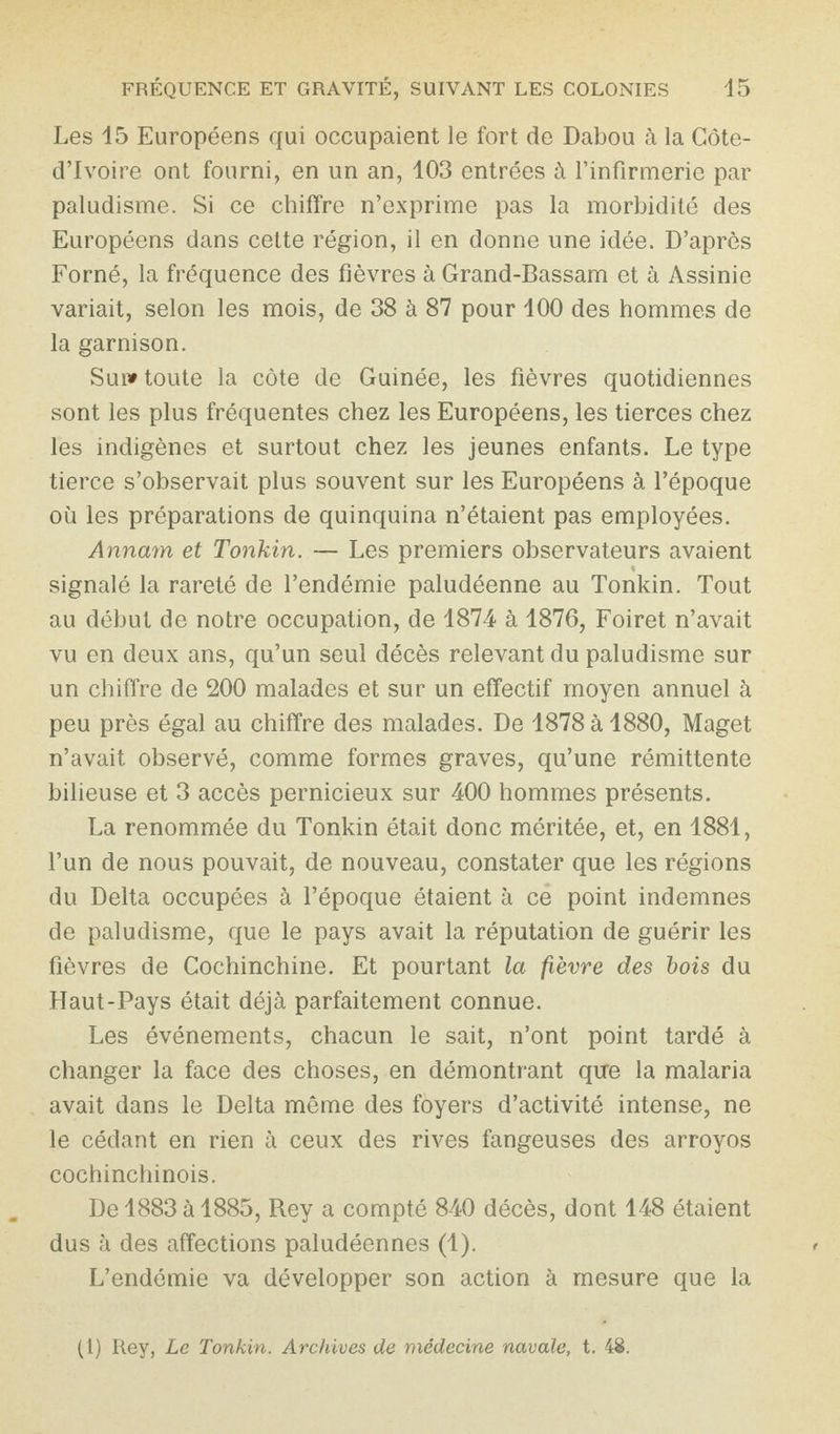 Les 15 Européens qui occupaient le fort de Dabou à la Côte- d’Ivoire ont fourni, en un an, 103 entrées à l’infirmerie par paludisme. Si ce chiffre n’exprime pas la morbidité des Européens dans cette région, il en donne une idée. D’après Forné, la fréquence des fièvres à Grand-Bassam et à Assinie variait, selon les mois, de 38 à 87 pour 100 des hommes de la garnison. Sui» toute la côte de Guinée, les fièvres quotidiennes sont les plus fréquentes chez les Européens, les tierces chez les indigènes et surtout chez les jeunes enfants. Le type tierce s’observait plus souvent sur les Européens à l’époque où les préparations de quinquina n’étaient pas employées. Annam et Tonkin. — Les premiers observateurs avaient signalé la rareté de l’endémie paludéenne au Tonkin. Tout au début de notre occupation, de 1874 à 1876, Foiret n’avait vu en deux ans, qu’un seul décès relevant du paludisme sur un chiffre de 200 malades et sur un effectif moyen annuel à peu près égal au chiffre des malades. De 1878 à 1880, Maget n’avait observé, comme formes graves, qu’une rémittente bilieuse et 3 accès pernicieux sur 400 hommes présents. La renommée du Tonkin était donc méritée, et, en 1881, l’un de nous pouvait, de nouveau, constater que les régions du Delta occupées à l’époque étaient à ce point indemnes de paludisme, que le pays avait la réputation de guérir les fièvres de Cochinchine. Et pourtant la fièvre des bois du Haut-Pays était déjà parfaitement connue. Les événements, chacun le sait, n’ont point tardé à changer la face des choses, en démontrant que la malaria avait dans le Delta même des foyers d’activité intense, ne le cédant en rien à ceux des rives fangeuses des arroyos cochinchinois. De 1883 à 1885, Rey a compté 840 décès, dont 148 étaient dus à des affections paludéennes (1). L’endémie va développer son action à mesure que la (1) Rey, Le Tonkin. Archives de médecine navale, t. 48.
