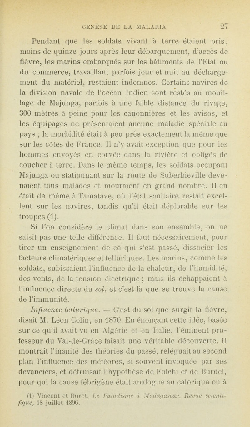 Pendant que les soldats vivant à terre étaient pris, moins de quinze jours après leur débarquement, d’accès de fièvre, les marins embarqués sur les bâtiments de l’Etat ou du commerce, travaillant parfois jour et nuit au décharge¬ ment du matériel, restaient indemnes. Certains navires de la division navale de l’océan Indien sont restés au mouil¬ lage de Majunga, parfois à une faible distance du rivage, 300 mètres à peine pour les canonnières et les avisos, et les équipages ne présentaient aucune maladie spéciale au pays ; la morbidité était à peu près exactement la même que sur les côtes de France. Il n’y avait exception que pour les hommes envoyés en corvée dans la rivière et obligés de coucher à terre. Dans le même temps, les soldats occupant Majunga ou stationnant sur la route de Suberbieville deve¬ naient tous malades et mouraient en grand nombre. Il en était de même à Tamatave, où l’état sanitaire restait excel¬ lent sur les navires, tandis qu’il était déplorable sur les troupes (1). Si l’on considère le climat dans son ensemble, on ne saisit pas une telle différence. Il faut nécessairement, pour tirer un enseignement de ce qui s’est passé, dissocier les facteurs climatériques et telluriques. Les marins, comme les soldats, subissaient l’influence de la chaleur, de l’humidité, des vents, de la tension électrique ; mais ils échappaient à l’influence directe du sol, et c’est là que se trouve la cause de l’immunité. Influence tellurique. — C’est du sol que surgit la fièvre, disait M. Léon Colin, en 1870. En énonçant cette idée, basée sur ce qu’il avait vu en Algérie et en Italie, l’éminent pro¬ fesseur du Val-de-Grâce faisait une véritable découverte. Il montrait l’inanité des théories du passé, reléguait au second plan l’influence des météores, si souvent invoquée par ses devanciers, et détruisait l’hypothèse de Folchi et de Burdel, pour qui la cause fébrigène était analogue au calorique ou à (1) Vincent et Burot, Le Paludisme à Madagascar. Revue scienti¬ fique, 18 juillet 1896,