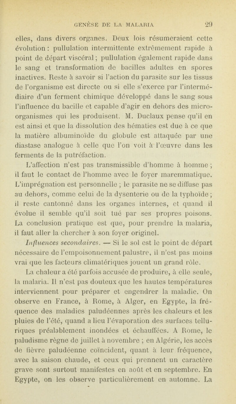 elles, dans divers organes. Deux lois résumeraient cette évolution : pullulation intermittente extrêmement rapide à point de départ viscéral ; pullulation également rapide dans le sang et transformation de bacilles adultes en spores inactives. Reste à savoir si Faction du parasite sur les tissus de l’organisme est directe ou si elle s’exerce par l’intermé¬ diaire d’un ferment chimique développé dans le sang sous l’influence du bacille et capable d’agir en dehors des micro¬ organismes qui les produisent. M. Duclaux pense qu’il en est ainsi et que la dissolution des hématies est due à ce que la matière albuminoïde du globule est attaquée par une diastase analogue à celle que l’on voit à l’œuvre dans les ferments de la putréfaction. L’affection n’est pas transmissible d’homme à homme ; il faut le contact de l’homme avec le foyer maremmatique. L’imprégnation est personnelle ; le parasite ne se diffuse pas au dehors, comme celui de la dysenterie ou de la typhoïde ; il reste cantonné dans les organes internes, et quand il évolue il semble qu’il soit tué par ses propres poisons. La conclusion pratique est que, pour prendre la malaria, il faut aller la chercher à son foyer originel. Influences secondaires. — Si le sol est le point de départ nécessaire de l’empoisonnement palustre, il n’est pas moins vrai que les facteurs climatériques jouent un grand rôle. La chaleur a été parfois accusée de produire, à elle seule, la malaria. Il n’est pas douteux que les hautes températures interviennent pour préparer et engendrer la maladie. On observe en France, à Rome, à Alger, en Egypte, la fré¬ quence des maladies paludéennes après les chaleurs et les pluies de l’été, quand a lieu l’évaporation des surfaces tellu¬ riques préalablement inondées et échauffées. A Rome, le paludisme règne de juillet à novembre ; en Algérie, les accès de fièvre paludéenne coïncident, quant à leur fréquence, avec la saison chaude, et ceux qui prennent un caractère grave sont surtout manifestes en août et en septembre. En Egypte, on les observe particulièrement en automne. La