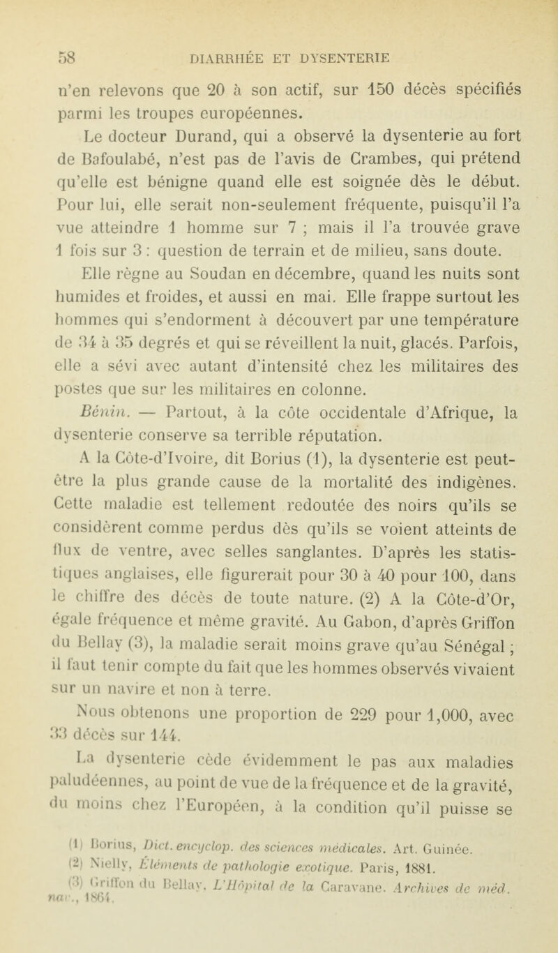 n’en relevons que 20 à son actif, sur 150 décès spécifiés parmi les troupes européennes. Le docteur Durand, qui a observé la dysenterie au fort de Bafoulabé, n’est pas de l’avis de Crambes, qui prétend qu’elle est bénigne quand elle est soignée dès le début. Pour lui, elle serait non-seulement fréquente, puisqu’il l’a vue atteindre 1 homme sur 7 ; mais il l’a trouvée grave I fois sur 3 : question de terrain et de milieu, sans doute. Elle règne au Soudan en décembre, quand les nuits sont humides et froides, et aussi en mai. Elle frappe surtout les hommes qui s’endorment à découvert par une température de 34 à 35 degrés et qui se réveillent la nuit, glacés. Parfois, elle a sévi avec autant d’intensité chez les militaires des postes que sur les militaires en colonne. Bénin. — Partout, à la côte occidentale d’Afrique, la dysenterie conserve sa terrible réputation. A la Côte-d’Ivoire, dit Borius (1), la dysenterie est peut- être la plus grande cause de la mortalité des indigènes. Cette maladie est tellement redoutée des noirs qu’ils se considèrent comme perdus dès qu’ils se voient atteints de II ux de ventre, avec selles sanglantes. D’après les statis¬ tiques anglaises, elle figurerait pour 30 à 40 pour 100, dans le chiffre des décès de toute nature. (2) A la Côte-d’Or, égale fréquence et même gravité. Au Gabon, d’après Griffon du Bellay (3), la maladie serait moins grave qu’au Sénégal ; il faut tenir compte du fait que les hommes observés vivaient sur un navire et non à terre. Nous obtenons une proportion de 229 pour 1,000, avec 33 décès sur 144. La dysenterie cède évidemment le pas aux maladies paludéennes, au point de vue de la fréquence et de la gravité, du moins chez l’Européen, à la condition qu’il puisse se (1) Rorius, Dict. encyclop. des sciences médicales. Art. Guinée. (2) Nielly, Éléments de pathologie exotique. Paris, 1881. 1  * >i ilion du Bellay. L Hôpital de la Caravane. Archives de méd nar., 1861.