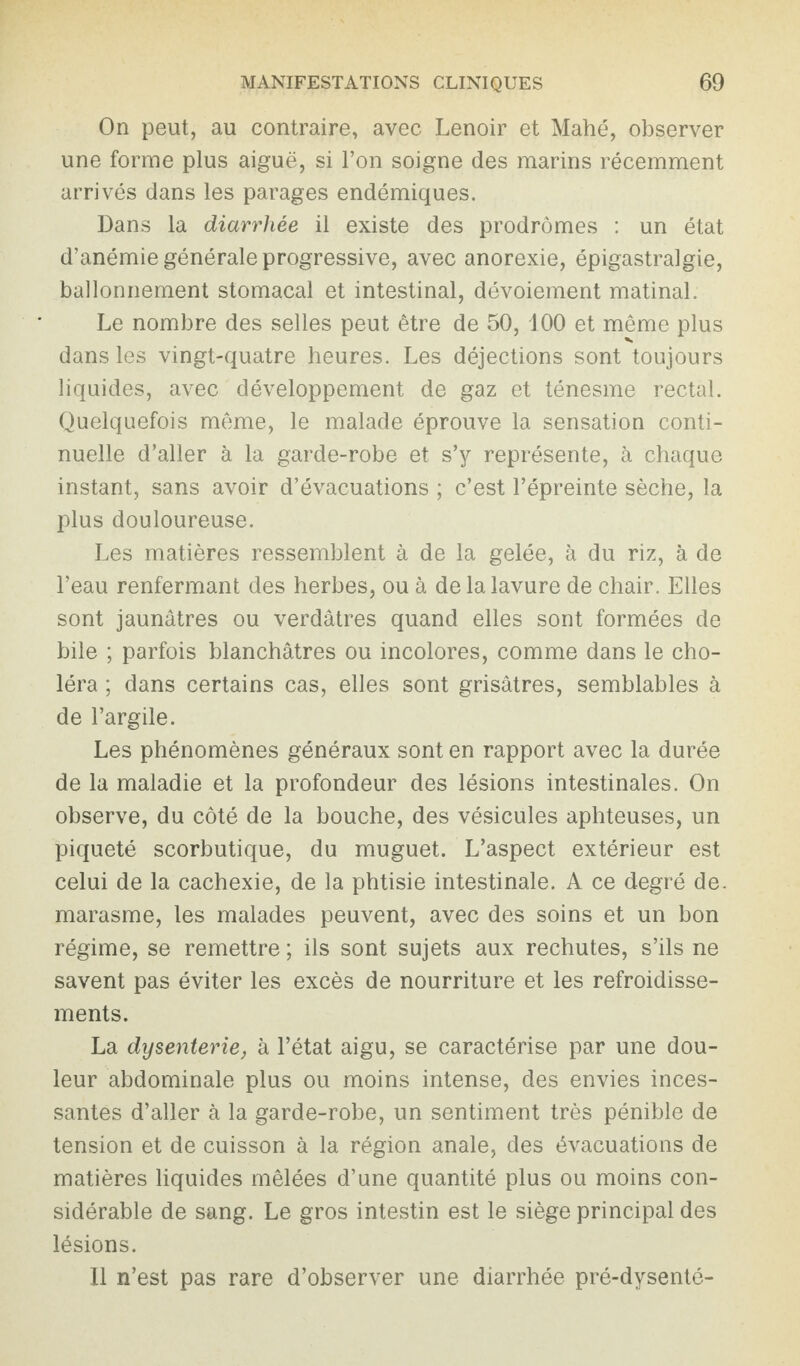 On peut, au contraire, avec Lenoir et Mahé, observer une forme plus aiguë, si l’on soigne des marins récemment arrivés dans les parages endémiques. Dans la diarrhée il existe des prodromes : un état d’anémie générale progressive, avec anorexie, épigastralgie, ballonnement stomacal et intestinal, dévoiement matinal. Le nombre des selles peut être de 50, 100 et même plus dans les vingt-quatre heures. Les déjections sont toujours liquides, avec développement de gaz et ténesme rectal. Quelquefois même, le malade éprouve la sensation conti¬ nuelle d’aller à la garde-robe et s’y représente, à chaque instant, sans avoir d’évacuations ; c’est l’épreinte sèche, la plus douloureuse. Les matières ressemblent à de la gelée, à du riz, à de l’eau renfermant des herbes, ou à delalavure de chair. Elles sont jaunâtres ou verdâtres quand elles sont formées de bile ; parfois blanchâtres ou incolores, comme dans le cho¬ léra ; dans certains cas, elles sont grisâtres, semblables à de l’argile. Les phénomènes généraux sont en rapport avec la durée de la maladie et la profondeur des lésions intestinales. On observe, du côté de la bouche, des vésicules aphteuses, un piqueté scorbutique, du muguet. L’aspect extérieur est celui de la cachexie, de la phtisie intestinale. A ce degré de. marasme, les malades peuvent, avec des soins et un bon régime, se remettre ; ils sont sujets aux rechutes, s’ils ne savent pas éviter les excès de nourriture et les refroidisse¬ ments. La dysenterie, à l’état aigu, se caractérise par une dou¬ leur abdominale plus ou moins intense, des envies inces¬ santes d’aller à la garde-robe, un sentiment très pénible de tension et de cuisson à la région anale, des évacuations de matières liquides mêlées d’une quantité plus ou moins con¬ sidérable de sang. Le gros intestin est le siège principal des lésions. 11 n’est pas rare d’observer une diarrhée pré-dysenté-