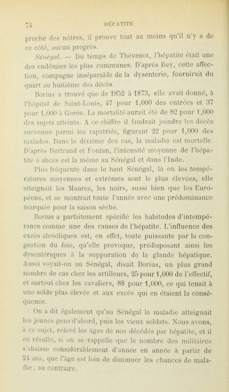 proché des nôtres, il prouve tout au moins qu’il n’y a de ce côté, aucun progrès. Sénégal. — Du temps de Thévenot, l’hépatite était une des endémies les plus communes. D’après Rey, cette affec¬ tion, compagne inséparable de la dysenterie, fournirait du quart au huitième des décès. Borius a trouvé que de 1852 à 1873, elle avait donné, à l’hôpital de Saint-Louis, 47 pour 1,000 des entrées et 37 pour 1,000 à Gorée. La mortalité aurait été de 82 pour 1,000 des sujets atteints. A ce chiffre il faudrait joindre les décès survenus parmi les rapatriés, figurant. 22 pour 1,000 des malades. Dans le dixième des cas, la maladie est mortelle. D’après Bertrand et Fontan, l’intensité moyenne de l’hépa¬ tite à abcès est la même au Sénégal et dans l’Inde. Plus fréquente dans le haut Sénégal, là où les tempé¬ ratures moyennes et extrêmes sont le plus élevées, elle atteignait les Maures, les noirs, aussi bien que les Euro¬ péens, et se montrait toute l’année avec une prédominance marquée pour la saison sèche. Borius a parfaitement spécifié les habitudes d’intempé¬ rance comme une des causes de l’hépatite. L’influence des excès alcooliques est, en effet, toute puissante par la con¬ gestion du foie, qu’elle provoque, prédisposant ainsi les dysentériques à la suppuration de la glande hépatique. Aussi voyait-on au Sénégal, disait Borius, un plus grand nombre de cas chez les artilleurs, 25 pour 1,000 de l’effectif, et surtout chez les cavaliers, 88 pour 1,000, ce qui tenait à une solde plus élevée et aux excès qui en étaient la consé¬ quence. On a dit également qu’au Sénégal la maladie atteignait 1rs jeunes gens d’abord, puis les vieux soldats. Nous avons, a ce sujet, relevé les âges de nos décédés par hépatite, et il en résulte, si on se rappelle que le nombre des militaires s abaisse considérablement d’année en année à partir de 2i ans, que l’âge est loin de diminuer les chances de mala¬ die ; au contraire.