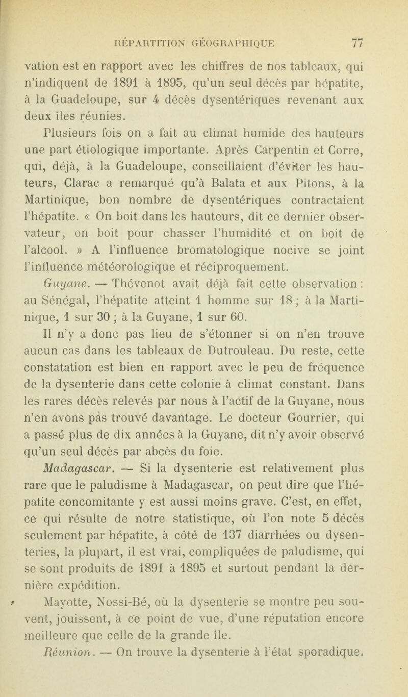 vation est en rapport avec les chiffres de nos tableaux, qui n’indiquent de 1891 à 1895, qu’un seul décès par hépatite, à la Guadeloupe, sur 4 décès dysentériques revenant aux deux îles réunies. Plusieurs fois on a fait au climat humide des hauteurs une part étiologique importante. Après Garpentin et Corre, qui, déjà, à la Guadeloupe, conseillaient d’éviter les hau¬ teurs, Clarac a remarqué qu’à Balata et aux Pitons, à la Martinique, bon nombre de dysentériques contractaient l’hépatite. « On boit dans les hauteurs, dit ce dernier obser¬ vateur, on boit pour chasser l’humidité et on boit de l’alcool. » A l’influence bromatologique nocive se joint l’influence météorologique et réciproquement. Guyane. — Thévenot avait déjà fait cette observation : au Sénégal, l’hépatite atteint 1 homme sur 18 ; à la Marti¬ nique, 1 sur 30 ; à la Guyane, 1 sur 60. Il n’y a donc pas lieu de s’étonner si on n’en trouve aucun cas dans les tableaux de Dutrouleau. Du reste, cette constatation est bien en rapport avec le peu de fréquence de la dysenterie dans cette colonie à climat constant. Dans les rares décès relevés par nous à l’actif de la Guyane, nous n’en avons pas trouvé davantage. Le docteur Gourrier, qui a passé plus de dix années à la Guyane, dit n’y avoir observé qu’un seul décès par abcès du foie. Madagascar. — Si la dysenterie est relativement plus rare que le paludisme à Madagascar, on peut dire que l’hé¬ patite concomitante y est aussi moins grave. C’est, en effet, ce qui résulte de notre statistique, où l’on note 5 décès seulement par hépatite, à côté de 137 diarrhées ou dysen¬ teries, la plupart, il est vrai, compliquées de paludisme, qui se sont produits de 1891 à 1895 et surtout pendant la der¬ nière expédition. * Mayotte, Nossi-Bé, où la dysenterie se montre peu sou¬ vent, jouissent, à ce point de vue, d’une réputation encore meilleure que celle de la grande île. Réunion. — On trouve la dysenterie à l’état sporadique.