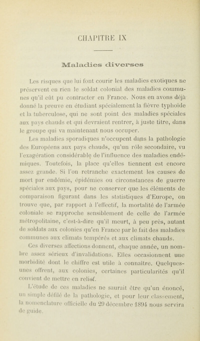 CHAPITRE IX Maladies diverses Les risques que lui font courir les maladies exotiques ne préservent en rien le soldat colonial des maladies commu¬ nes qu’il eût pu contracter en France. Nous en avons déjà donné la preuve en étudiant spécialement la fièvre typhoïde et la tuberculose, qui ne sont point des maladies spéciales aux pays chauds et qui devraient rentrer, à juste titre, dans le groupe qui va maintenant nous occuper. Les maladies sporadiques n’occupent dans la pathologie des Européens aux pays chauds, qu’un rôle secondaire, vu l’exagération considérable de l’influence des maladies endé¬ miques. Toutefois, la place qu’elles tiennent est encore assez grande. Si l’on retranche exactement les causes de mort par endémie, épidémies ou circonstances de guerre spéciales aux pays, pour ne conserver que les éléments de comparaison figurant dans les statistiques d’Europe, on trouve que, par rapport à l’effectif, la mortalité de l’armée coloniale se rapproche sensiblement de celle de l’armée métropolitaine, c’est-à-dire qu’il meurt, à peu près, autant de soldats aux colonies qu’en France parle fait des maladies communes aux climats tempérés et aux climats chauds. Ces diverses affections donnent, chaque année, un nom¬ bre assez sérieux d’invalidations. Elles occasionnent une morbidité dont le chiffre est utile à connaître. Quelques- unes offrent, aux colonies, certaines particularités qu’il convient de mettre en relief. L étude de ces maladies ne saurait être qu’un énoncé, un simple défilé de la pathologie, et pour leur classement, la nomenclature officielle du 29 décembre 1894 nous servira de guide.