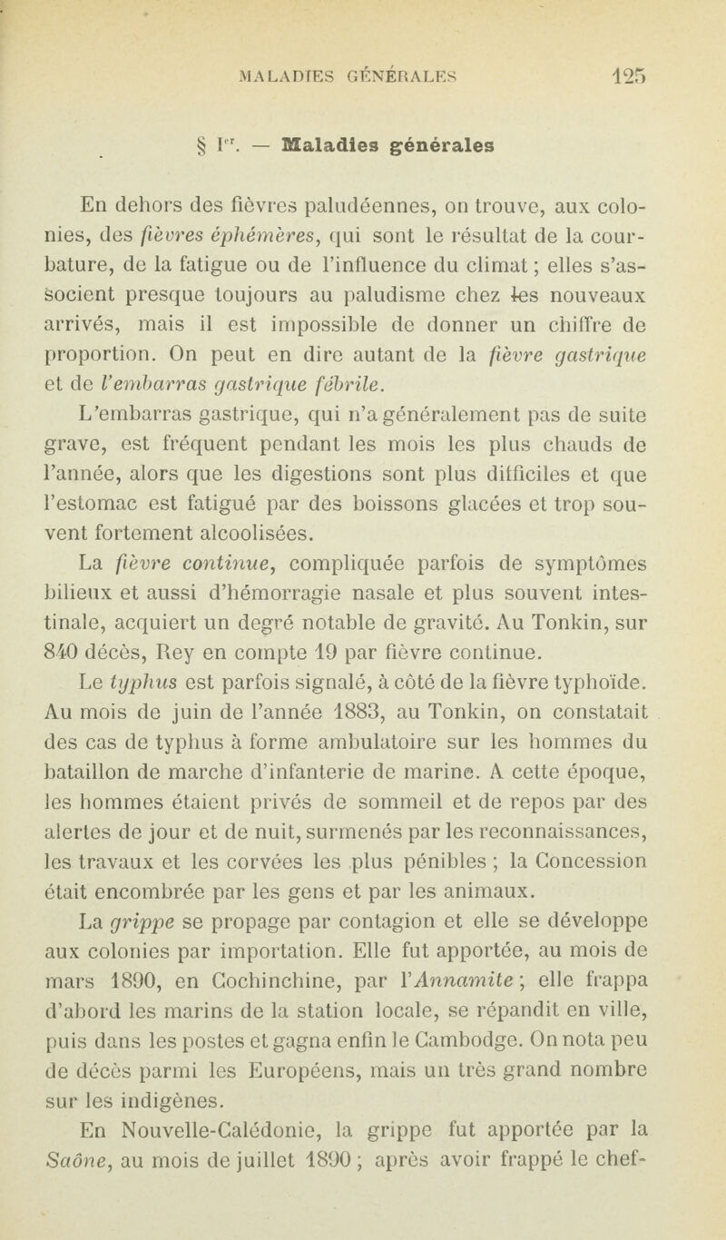 § Ier. — SSaladies générales En dehors des fièvres paludéennes, on trouve, aux colo¬ nies, des fièvres éphémères, qui sont le résultat de la cour¬ bature, de la fatigue ou de l’influence du climat ; elles s’as¬ socient presque toujours au paludisme chez les nouveaux arrivés, mais il est impossible de donner un chiffre de proportion. On peut en dire autant de la fièvre gastrique et de Vembarras gastrique fébrile. L’embarras gastrique, qui n’a généralement pas de suite grave, est fréquent pendant les mois les plus chauds de l’année, alors que les digestions sont plus difficiles et que l’estomac est fatigué par des boissons glacées et trop sou¬ vent fortement alcoolisées. La fièvre continue, compliquée parfois de symptômes bilieux et aussi d’hémorragie nasale et plus souvent intes¬ tinale, acquiert un degré notable de gravité. Au Tonkin, sur 840 décès, Rey en compte 19 par fièvre continue. Le typhus est parfois signalé, à côté de la fièvre typhoïde. Au mois de juin de l’année 1883, au Tonkin, on constatait des cas de typhus à forme ambulatoire sur les hommes du bataillon de marche d’infanterie de marine. A cette époque, les hommes étaient privés de sommeil et de repos par des alertes de jour et de nuit, surmenés par les reconnaissances, les travaux et les corvées les plus pénibles ; la Concession était encombrée par les gens et par les animaux. La grippe se propage par contagion et elle se développe aux colonies par importation. Elle fut apportée, au mois de mars 1890, en Cochinchine, par Y Annamite ; elle frappa d’abord les marins de la station locale, se répandit en ville, puis dans les postes et gagna enfin le Cambodge. On nota peu de décès parmi les Européens, mais un très grand nombre sur les indigènes. En Nouvelle-Calédonie, la grippe fut apportée par la Saône, au mois de juillet 1890 ; après avoir frappé le chef-