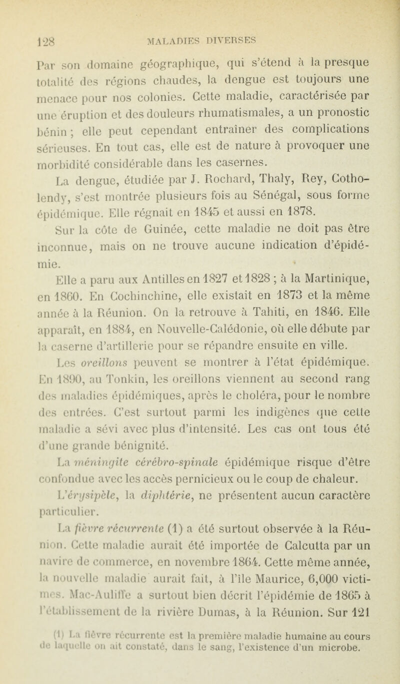 Par son domaine géographique, qui s’étend à la presque totalité des régions chaudes, la dengue est toujours une menace pour nos colonies. Cette maladie, caractérisée par une éruption et des douleurs rhumatismales, a un pronostic bénin; elle peut cependant entraîner des complications sérieuses. En tout cas, elle est de nature à provoquer une morbidité considérable dans les casernes. La dengue, étudiée par J. Rochard, Thaly, Rey, Cotho- lendy, s’est montrée plusieurs fois au Sénégal, sous forme épidémique. Elle régnait en 1845 et aussi en 1878. Sur la côte de Guinée, cette maladie ne doit pas être inconnue, mais on ne trouve aucune indication d’épidé¬ mie. Elle a paru aux Antilles en 1827 et 1828 ; à la Martinique, en 1860. En Cochinchine, elle existait en 1873 et la même année à la Réunion. On la retrouve à Tahiti, en 1846. Elle apparaît, en 1884, en Nouvelle-Calédonie, où elle débute par la caserne d’artillerie pour se répandre ensuite en ville. Les oreillons peuvent se montrer à l’état épidémique. En 1890, au Tonkin, les oreillons viennent au second rang des maladies épidémiques, après le choléra, pour le nombre des entrées. C’est surtout parmi les indigènes que cette maladie a sévi avec plus d’intensité. Les cas ont tous été d’une grande bénignité. La méningite cérébro-spinale épidémique risque d’être confondue avec les accès pernicieux ou le coup de chaleur. L'érysipèle, la diphtérie, ne présentent aucun caractère particulier. La fièvre récurrente (1) a été surtout observée à la Réu¬ nion. Cette maladie aurait été importée de Calcutta par un navire de commerce, en novembre 1864. Cette même année, la nouvelle maladie aurait fait, à l’île Maurice, 6,000 victi¬ mes. Mac-AulilTe a surtout bien décrit l’épidémie de 1865 à rétablissement de la rivière Dumas, à la Réunion. Sur 421 (1) La fièvre récurrente est la première maladie humaine au cours de laquelle on ait constaté, dans le sang, l’existence d’un microbe.