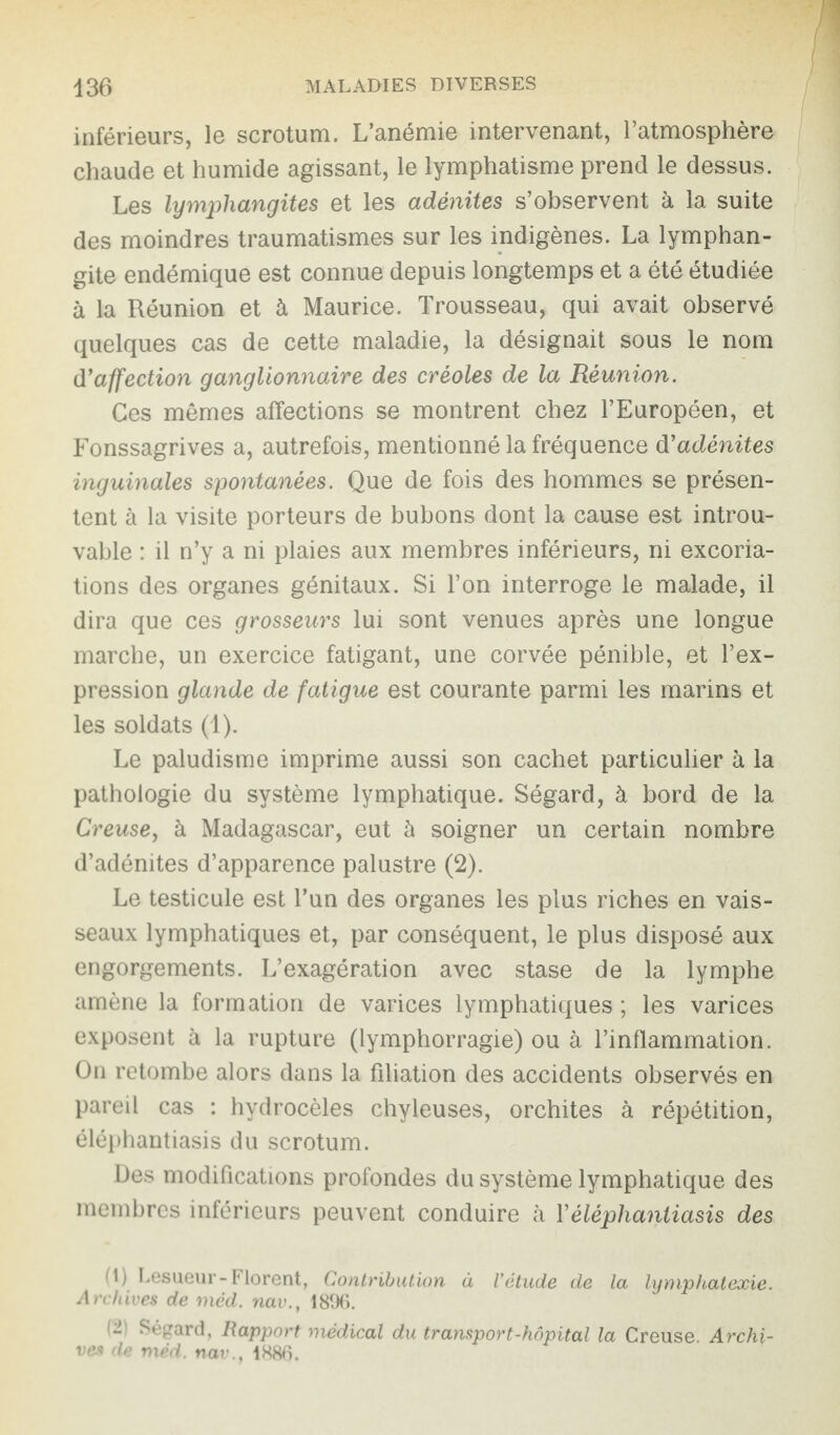 inférieurs, le scrotum. L’anémie intervenant, l’atmosphère chaude et humide agissant, le lymphatisme prend le dessus. Les lymphangites et les adénites s’observent à la suite des moindres traumatismes sur les indigènes. La lymphan¬ gite endémique est connue depuis longtemps et a été étudiée à la Réunion et à Maurice. Trousseau, qui avait observé quelques cas de cette maladie, la désignait sous le nom d'affection ganglionnaire des créoles de la Réunion. Ces mêmes affections se montrent chez l’Européen, et Fonssagrives a, autrefois, mentionné la fréquence d'adénites inguinales spontanées. Que de fois des hommes se présen¬ tent à la visite porteurs de bubons dont la cause est introu¬ vable : il n’y a ni plaies aux membres inférieurs, ni excoria¬ tions des organes génitaux. Si l’on interroge le malade, il dira que ces grosseurs lui sont venues après une longue marche, un exercice fatigant, une corvée pénible, et l’ex¬ pression glande de fatigue est courante parmi les marins et les soldats (1). Le paludisme imprime aussi son cachet particulier à la pathologie du système lymphatique. Ségard, à bord de la Creuse, à Madagascar, eut à soigner un certain nombre d’adénites d’apparence palustre (2). Le testicule est l’un des organes les plus riches en vais¬ seaux lymphatiques et, par conséquent, le plus disposé aux engorgements. L’exagération avec stase de la lymphe amène la formation de varices lymphatiques ; les varices exposent à la rupture (lymphorragie) ou à l’inflammation. On retombe alors dans la filiation des accidents observés en pareil cas : hydrocèles chyleuses, orchites à répétition, éléphantiasis du scrotum. Des modifications profondes du système lymphatique des membres inférieurs peuvent conduire à Y éléphantiasis des (1) Lesueur-Florent, Contribution à l’étude de la lymphatexie. Archives de méd. nav., 1896. ~ Ségard, Rapport médical du transport-hôpital la Creuse. Archi¬ ves de méd. nav., 1886.