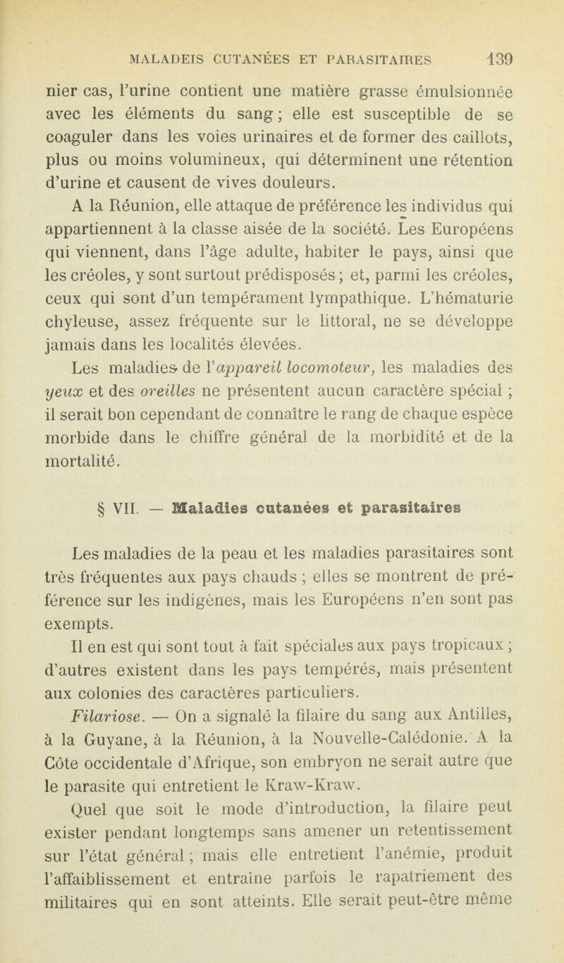 nier cas, l’urine contient une matière grasse émulsionnée avec les éléments du sang ; elle est susceptible de se coaguler dans les voies urinaires et de former des caillots, plus ou moins volumineux, qui déterminent une rétention d’urine et causent de vives douleurs. A la Réunion, elle attaque de préférence les individus qui appartiennent à la classe aisée de la société. Les Européens qui viennent, dans l’âge adulte, habiter le pays, ainsi que les créoles, y sont surtout prédisposés ; et, parmi les créoles, ceux qui sont d’un tempérament lympathique. L’hématurie chyleuse, assez fréquente sur le littoral, ne se développe jamais dans les localités élevées. Les maladies de Yappareil locomoteur, les maladies des yeux et des oreilles ne présentent aucun caractère spécial ; il serait bon cependant de connaître le rang de chaque espèce morbide dans le chiffre général de la morbidité et de la mortalité. § VII — Maladies cutanées et parasitaires Les maladies de la peau et les maladies parasitaires sont très fréquentes aux pays chauds ; elles se montrent de pré¬ férence sur les indigènes, mais les Européens n’en sont pas exempts. Il en est qui sont tout à fait spéciales aux pays tropicaux ; d’autres existent dans les pays tempérés, mais présentent aux colonies des caractères particuliers. Filariose. — On a signalé la filaire du sang aux Antilles, à la Guyane, à la Réunion, à la Nouvelle-Calédonie. A la Côte occidentale d’Afrique, son embryon ne serait autre que le parasite qui entretient le Kraw-Kraw. Quel que soit le mode d’introduction, la filaire peut exister pendant longtemps sans amener un retentissement sur l’état général ; mais elle entretient l’anémie, produit l’affaiblissement et entraîne parfois le rapatriement des militaires qui en sont atteints. Elle serait peut-être même