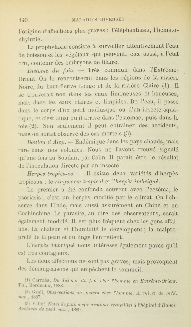 l’origine d’affections plus graves : l’éléphantiasis, l’hémato- ehylurie. La prophylaxie consiste à surveiller attentivement l’eau de boisson et les végétaux qui peuvent, eux aussi, à l’état cru, contenir des embryons de fdaire. Distome du foie. — Très commun dans l’Extrême- Orient. On le rencontrerait dans les régions de la rivière Noire, du haut-fleuve Rouge et de la rivière Glaire (1). Il se trouverait non dans les eaux limoneuses et boueuses, mais dans les eaux claires et limpides. De l’eau, il passe dans le corps d’un petit mollusque ou d’un insecte aqua¬ tique, et c’est ainsi qu’il arrive dans l’estomac, puis dans le foie (2). Non seulement il peut entraîner des accidents, mais on aurait observé des cas mortels (3). Bouton d’Alep. — Endémique dans les pays chauds, mais rare dans nos colonies. Nous ne l’avons trouvé signalé qu’une fois au Soudan, par Colin. Il paraît être le résultat de l’inoculation directe par un insecte. Herpès tropicaux. — Il existe deux variétés d’herpès tropicaux : le ringivorm tropical et Yherpès imbriqué. Le premier a été confondu souvent avec l’eczéma, le psoriasis ; c’est un herpès modifié par le climat. On l’ob¬ serve dans l’Inde, mais aussi assurément en Chine et en Cochinchine. Le parasite, au dire des observateurs, serait également modifié. Il est plus fréquent chez les gens affai¬ blis. La chaleur et l’humidité le développent ; la malpro¬ preté de la peau et du linge l’entretient. L'herpès imbriqué nous intéresse également parce qu’il est très contagieux. Les deux affections ne sont pas graves, mais provoquent des démangeaisons qui empêchent le sommeil. (1) Carraès, Du distome du foie chez l’homme en Extrême-Orient. Th., Bordeaux, 1888. (2) Grall, Observations de douves chez l’homme. Archives de méd. nav., 1887. ^ allot, Notes de pathologie exotique recueillies à l’hôpital d'Hanoi. Archives de méd. nav., 1889.