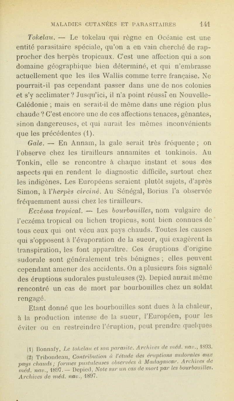 Tokélau. — Le tokélau qui règne en Océanie est une entité parasitaire spéciale, qu’on a en vain cherché de rap¬ procher des herpès tropicaux. C’est une affection qui a son domaine géographique bien déterminé, et qui n’embrasse actuellement que les îles Wallis comme terre française. Ne pourrait-il pas cependant passer dans une de nos colonies et s’y acclimater? Jusqu’ici, il n’a point réussi en Nouvelle- Calédonie ; mais en serait-il de même dans une région plus chaude ? C’est encore une de ces affections tenaces, gênantes, sinon dangereuses, et qui aurait les mêmes inconvénients que les précédentes (1). Gale. — En Annam, la gale serait très fréquente ; on l’observe chez les tirailleurs annamites et tonkinois. Au Tonkin, elle se rencontre à chaque instant et sous des aspects qui en rendent le diagnostic difficile, surtout chez les indigènes. Les Européens seraient plutôt sujets, d’après Simon, à Y herpès circiné. Au Sénégal, Borius l’a observée fréquemment aussi chez les tirailleurs. Eczéma tropical. — Les bourbouilles, nom vulgaire de l’eczéma tropical ou lichen tropicus, sont bien connues de tous ceux qui ont vécu aux pays chauds. Toutes les causes qui s’opposent à l’évaporation de la sueur, qui exagèrent la transpiration, les font apparaître. Ces éruptions d’origine sudorale sont généralement très bénignes ; elles peuvent cependant amener des accidents. On a plusieurs fois signalé des éruptions sudorales pustuleuses (2). Depied aurait même rencontré un cas de mort par bourbouilles chez un soldat rengagé. Etant donné que les bourbouilles sont dues à la chaleur, à la production intense de la sueur, l’Européen, pour les éviter ou en restreindre l’éruption, peut prendre quelques (1) Bonnafy, Le tokélau et son'parasite. Archives de méd. nav., 1893. (2) Tribondeau, Contribution à l’étude des éruptions sudorales aux pays chauds ; formes pustuleuses observées à Madagascar. Archives de méd. nav., 1897. — Depied, Note sur un cas de mort par les bourbouilles. Archives de méd. nav., 1897.