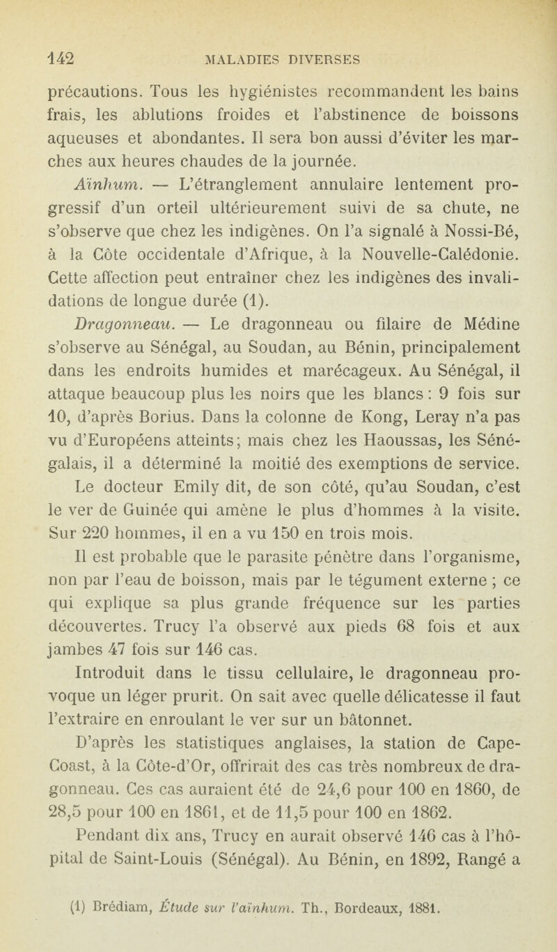 précautions. Tous les hygiénistes recommandent les bains frais, les ablutions froides et l’abstinence de boissons aqueuses et abondantes. Il sera bon aussi d’éviter les mar¬ ches aux heures chaudes de la journée. Aïnlium. — L’étranglement annulaire lentement pro¬ gressif d’un orteil ultérieurement suivi de sa chute, ne s’observe que chez les indigènes. On l’a signalé à Nossi-Bé, à la Côte occidentale d’Afrique, à la Nouvelle-Calédonie. Cette affection peut entraîner chez les indigènes des invali¬ dations de longue durée (1). Dragonneau. — Le dragonneau ou filaire de Médine s’observe au Sénégal, au Soudan, au Bénin, principalement dans les endroits humides et marécageux. Au Sénégal, il attaque beaucoup plus les noirs que les blancs : 9 fois sur 10, d’après Borius. Dans la colonne de Kong, Leray n’a pas vu d’Européens atteints; mais chez les Haoussas, les Séné¬ galais, il a déterminé la moitié des exemptions de service. Le docteur Emily dit, de son côté, qu’au Soudan, c’est le ver de Guinée qui amène le plus d’hommes à la visite. Sur 220 hommes, il en a vu 150 en trois mois. Il est probable que le parasite pénètre dans l’organisme, non par l’eau de boisson, mais par le tégument externe ; ce qui explique sa plus grande fréquence sur les parties découvertes. Trucy l’a observé aux pieds 68 fois et aux jambes 47 fois sur 146 cas. Introduit dans le tissu cellulaire, le dragonneau pro¬ voque un léger prurit. On sait avec quelle délicatesse il faut l’extraire en enroulant le ver sur un bâtonnet. D’après les statistiques anglaises, la station de Cape- Coast, à la Côte-d’Or, offrirait des cas très nombreux de dra¬ gonneau. Ces cas auraient été de 24,6 pour 100 en 1860, de 28,5 pour 100 en 1861, et de 11,5 pour 100 en 1862. Pendant dix ans, Trucy en aurait observé 146 cas à l’hô¬ pital de Saint-Louis (Sénégal). Au Bénin, en 1892, Rangé a (1) Brédiam, Étude sur Vaïnhum. Th., Bordeaux, 1881.