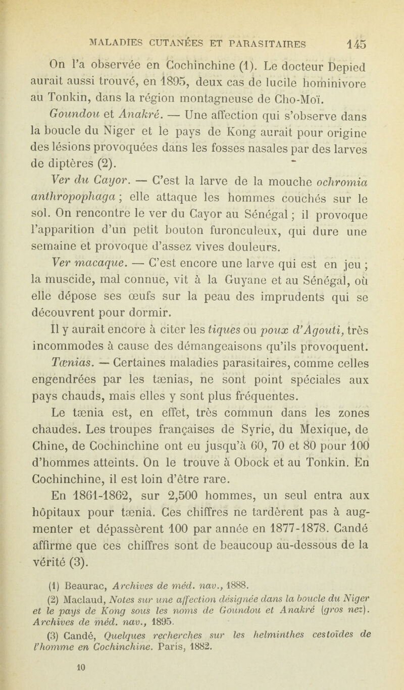 On l’a observée en Cochinchine (1). Le docteur Depied aurait aussi trouvé, en 1895, deux cas de lucile hominivore au Tonkin, dans la région montagneuse de Cho-Moï. Goundou et Anakrè. — Une affection qui s’observe dans la boucle du Niger et le pays de Kong aurait pour origine des lésions provoquées dans les fosses nasales par des larves de diptères (2). Ver du Cayor. — C’est la larve de la mouche ochromia anthropophaga ; elle attaque les hommes couchés sur le sol. On rencontre le ver du Cayor au Sénégal ; il provoque l’apparition d’un petit bouton furonculeux, qui dure une semaine et provoque d’assez vives douleurs. Ver macaque. — C’est encore une larve qui est en jeu ; la muscide, mal connue, vit à la Guyane et au Sénégal, où elle dépose ses œufs sur la peau des imprudents qui se découvrent pour dormir. Il y aurait encore à citer les tiques ou poux d’Agouti, très incommodes à cause des démangeaisons qu’ils provoquent. Tamias. — Certaines maladies parasitaires, comme celles engendrées par les tænias, ne sont point spéciales aux pays chauds, mais elles y sont plus fréquentes. Le tænia est, en effet, très commun dans les zones chaudes. Les troupes françaises de Syrie, du Mexique, de Chine, de Cochinchine ont eu jusqu’à 60, 70 et 80 pour 100 d’hommes atteints. On le trouve à Obock et au Tonkin. En Cochinchine, il est loin d’être rare. En 1861-1862, sur 2,500 hommes, un seul entra aux hôpitaux pour tænia. Ces chiffres ne tardèrent pas à aug¬ menter et dépassèrent 100 par année en 1877-1878. Candé affirme que ces chiffres sont de beaucoup au-dessous de la vérité (3). (1) Beaurac, Archives de méd. nav., 1888. (2) Maclaud, Notes sur une affection désignée dans la boucle du Niger et le pays de Kong sous les noms de Goundou et Anakrè (gros nez). Archives de méd. nav., 1895. (3) Candé, Quelques recherches sur les helminthes cestoïdes de l’homme en Cochinchine. Paris, 1882. 10