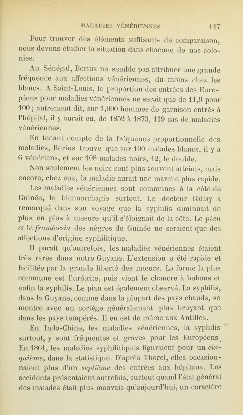 Pour trouver des éléments suffisants de comparaison, nous devons étudier la situation dans chacune de nos colo¬ nies. Au Sénégal, Borius ne semble pas attribuer une grande fréquence aux affections vénériennes, du moins chez les blancs. A Saint-Louis, la proportion des entrées des Euro¬ péens pour maladies vénériennes ne serait que de 11,9 pour 100 ; autrement dit, sur 1,000 hommes de garnison entrés à l’hôpital, il y aurait eu, de 1852 à 1873, 119 cas de maladies vénériennes. En tenant compte de la fréquence proportionnelle des maladies, Borius trouve que sur 100 malades blancs, il y a 6 vénériens, et sur 108 malades noirs, 12, le double. Non seulement les noirs sont plus souvent atteints, mais encore, chez eux, la maladie aurait une marche plus rapide. Les maladies vénériennes sont communes à la côte de Guinée, la blennorrhagie surtout. Le docteur Ballay a remarqué dans son voyage que la syphilis diminuait de plus en plus à mesure qu’il s’éloignait de la côte. Le pian et le frambœsia des nègres de Guinée ne seraient que des affections d’origine syphilitique. Il paraît qu’autrefois, les maladies vénériennes étaient très rares dans notre Guyane. L’extension a été rapide et facilitée par la grande liberté des mœurs. La forme la plus commune est l’urétrite, puis vient le chancre à bubons et enfin la syphilis. Le pian est également observé. La syphilis, dans la Guyane, comme dans la plupart des pays chauds, se montre avec un cortège généralement plus bruyant que dans les pays tempérés. Il en est de même aux Antilles. En Indo-Chine, les maladies vénériennes, la syphilis surtout, y sont fréquentes et graves pour les Européens # En 1861, les maladies syphilitiques figuraient pour un cin¬ quième, dans la statistique. D’après Thorel, elles occasion¬ naient plus d’un septième des entrées aux hôpitaux. Les accidents présentaient autrefois, surtout quand l’état général des malades était plus mauvais qu’aujourd’hui, un caractère