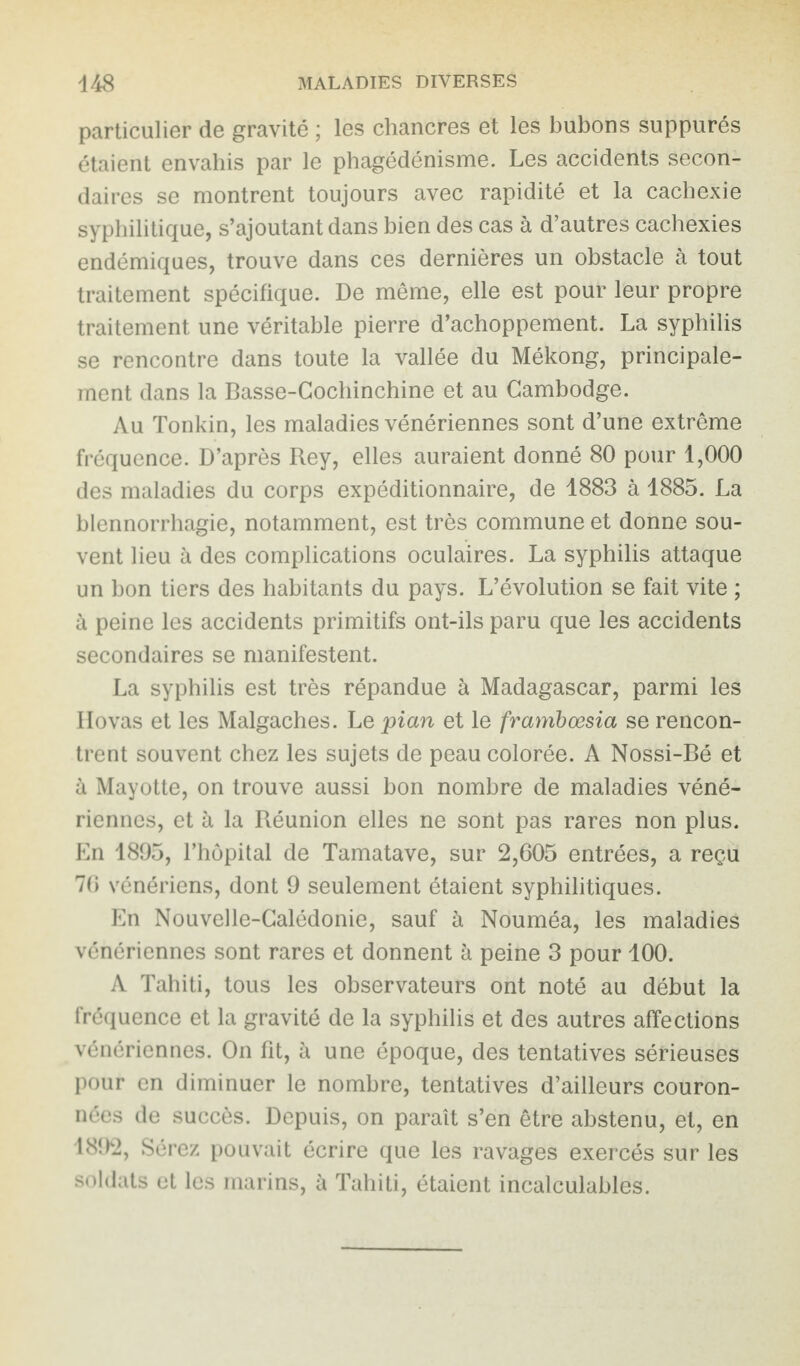 particulier de gravité ; les chancres et les bubons suppurés étaient envahis par le phagédénisme. Les accidents secon¬ daires se montrent toujours avec rapidité et la cachexie syphilitique, s’ajoutant dans bien des cas à d’autres cachexies endémiques, trouve dans ces dernières un obstacle à tout traitement spécifique. De même, elle est pour leur propre traitement une véritable pierre d’achoppement. La syphilis se rencontre dans toute la vallée du Mékong, principale¬ ment dans la Basse-Gochinchine et au Cambodge. Au Tonkin, les maladies vénériennes sont d’une extrême fréquence. D’après Rey, elles auraient donné 80 pour 1,000 des maladies du corps expéditionnaire, de 1883 à 1885. La blennorrhagie, notamment, est très commune et donne sou¬ vent lieu à des complications oculaires. La syphilis attaque un bon tiers des habitants du pays. L’évolution se fait vite ; à peine les accidents primitifs ont-ils paru que les accidents secondaires se manifestent. La syphilis est très répandue à Madagascar, parmi les Ilovas et les Malgaches. Le pian et le frambœsia se rencon¬ trent souvent chez les sujets de peau colorée. A Nossi-Bé et à Mayotte, on trouve aussi bon nombre de maladies véné¬ riennes, et à la Réunion elles ne sont pas rares non plus. En 1895, l’hôpital de Tamatave, sur 2,605 entrées, a reçu 76 vénériens, dont 9 seulement étaient syphilitiques. En Nouvelle-Calédonie, sauf à Nouméa, les maladies vénériennes sont rares et donnent à peine 3 pour 100. A Tahiti, tous les observateurs ont noté au début la fréquence et la gravité de la syphilis et des autres affections vénériennes. On fit, à une époque, des tentatives sérieuses pour en diminuer le nombre, tentatives d’ailleurs couron¬ nées de succès. Depuis, on paraît s’en être abstenu, et, en 1892, Sérez pouvait écrire que les ravages exercés sur les soldats et les marins, à Tahiti, étaient incalculables.