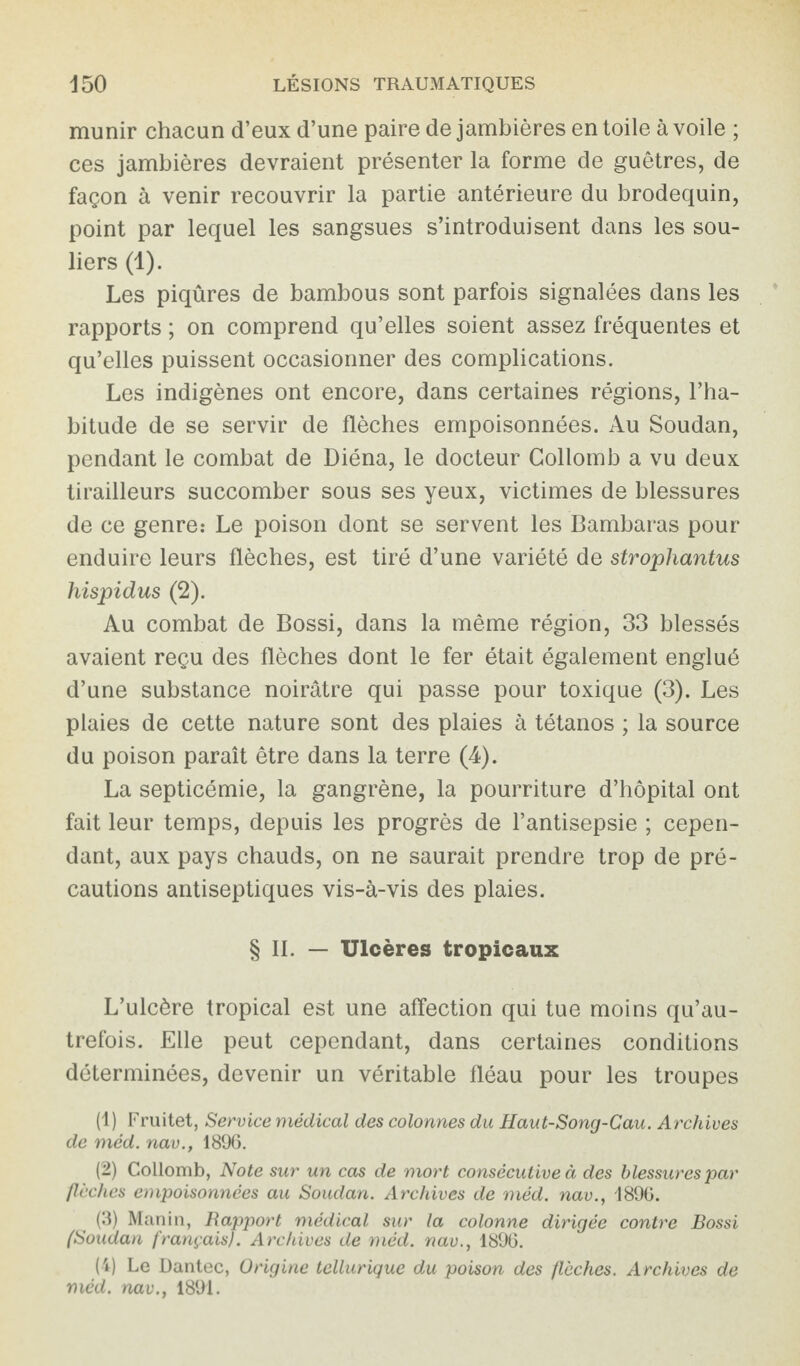 munir chacun d’eux d’une paire de jambières en toile à voile ; ces jambières devraient présenter la forme de guêtres, de façon à venir recouvrir la partie antérieure du brodequin, point par lequel les sangsues s’introduisent dans les sou¬ liers (1). Les piqûres de bambous sont parfois signalées dans les rapports ; on comprend qu’elles soient assez fréquentes et qu’elles puissent occasionner des complications. Les indigènes ont encore, dans certaines régions, l’ha¬ bitude de se servir de flèches empoisonnées. Au Soudan, pendant le combat de Diéna, le docteur Collomb a vu deux tirailleurs succomber sous ses yeux, victimes de blessures de ce genre: Le poison dont se servent les Bambaras pour enduire leurs flèches, est tiré d’une variété de strophantus hispidus (2). Au combat de Bossi, dans la même région, 33 blessés avaient reçu des flèches dont le fer était également englué d’une substance noirâtre qui passe pour toxique (3). Les plaies de cette nature sont des plaies à tétanos ; la source du poison paraît être dans la terre (4). La septicémie, la gangrène, la pourriture d’hôpital ont fait leur temps, depuis les progrès de l’antisepsie ; cepen¬ dant, aux pays chauds, on ne saurait prendre trop de pré¬ cautions antiseptiques vis-à-vis des plaies. § IL — Ulcères tropicaux L’ulcère tropical est une affection qui tue moins qu’au- trefois. Elle peut cependant, dans certaines conditions déterminées, devenir un véritable fléau pour les troupes (1) Fruitet, Service médical des colonnes du Haut-Song-Cau. Archives de méd. nav., 1896. (2) Collomb, Note sur un cas de mort consécutive à des blessures par flèches empoisonnées au Soudan. Archives de méd. nav., 1896. (3) Manin, Rapport médical sur la colonne dirigée contre Bossi (Soudan français). Archives de méd. nav., 1896. (4) Le Dantec, Origine tellurique du poison des flèches. Archives de méd. nav., 1891.