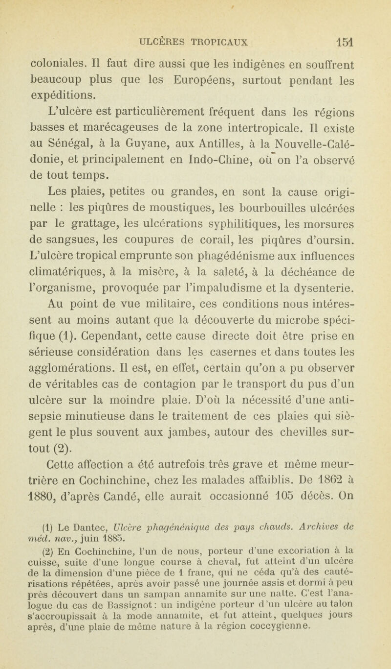 coloniales. Il faut dire aussi que les indigènes en souffrent beaucoup plus que les Européens, surtout pendant les expéditions. L’ulcère est particulièrement fréquent dans les régions basses et marécageuses de la zone intertropicale. Il existe au Sénégal, à la Guyane, aux Antilles, à la Nouvelle-Calé¬ donie, et principalement en Indo-Chine, oh on l’a observé de tout temps. Les plaies, petites ou grandes, en sont la cause origi¬ nelle : les piqûres de moustiques, les bourbouilles ulcérées par le grattage, les ulcérations syphilitiques, les morsures de sangsues, les coupures de corail, les piqûres d’oursin. L’ulcère tropical emprunte son phagédénisme aux influences climatériques, à la misère, à la saleté, à la déchéance de l’organisme, provoquée par l’impaludisme et la dysenterie. Au point de vue militaire, ces conditions nous intéres¬ sent au moins autant que la découverte du microbe spéci¬ fique (1). Cependant, cette cause directe doit être prise en sérieuse considération dans les casernes et dans toutes les agglomérations. Il est, en effet, certain qu’on a pu observer de véritables cas de contagion par le transport du pus d’un ulcère sur la moindre plaie. D’où la nécessité d’une anti¬ sepsie minutieuse dans le traitement de ces plaies qui siè¬ gent le plus souvent aux jambes, autour des chevilles sur¬ tout (2). Cette affection a été autrefois très grave et même meur¬ trière en Cochinchine, chez les malades affaiblis. De 1862 à 1880, d’après Candé, elle aurait occasionné 105 décès. On (1) Le Dantec, Ulcère phagénénique des pays chauds. Archives de méd. nav., juin 1885. (2) En Cochinchine, l’un de nous, porteur d’une excoriation à la cuisse, suite d’une longue course à cheval, fut atteint d’un ulcère de la dimension d’une pièce de 1 franc, qui ne céda qu’à des cauté¬ risations répétées, après avoir passé une journée assis et dormi à peu près découvert dans un sampan annamite sur une natte. C’est l’ana¬ logue du cas de Bassignot : un indigène porteur d ’un ulcère au talon s’accroupissait à la mode annamite, et fut atteint, quelques jours après, d’une plaie de même nature à la région coccygienne.