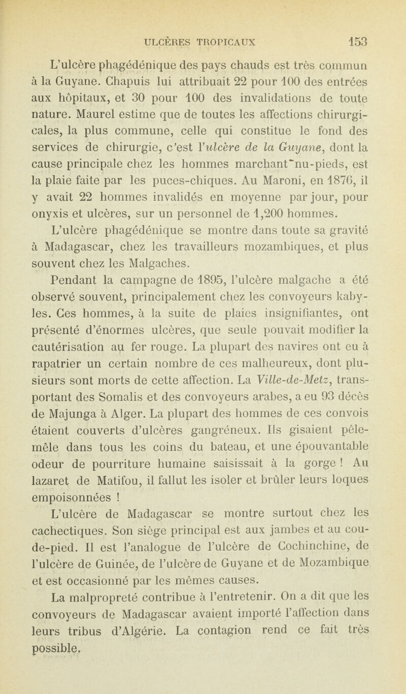 L’ulcère phagédénique des pays chauds est très commun à la Guyane. Chapuis lui attribuait 22 pour 100 des entrées aux hôpitaux, et 30 pour 100 des invalidations de toute nature. Maurel estime que de toutes les affections chirurgi¬ cales, la plus commune, celle qui constitue le fond des services de chirurgie, c’est Y ulcère de la Guyane, dont la cause principale chez les hommes marchant~nu-pieds, est la plaie faite par les puces-chiques. Au Maroni, en 1876, il y avait 22 hommes invalidés en moyenne par jour, pour onyxis et ulcères, sur un personnel de 1,200 hommes. L’ulcère phagédénique se montre dans toute sa gravité à Madagascar, chez les travailleurs mozambiques, et plus souvent chez les Malgaches. Pendant la campagne de 1895, l’ulcère malgache a été observé souvent, principalement chez les convoyeurs kaby¬ les. Ces hommes, à la suite de plaies insignifiantes, ont présenté d’énormes ulcères, que seule pouvait modifier la cautérisation au fer rouge. La plupart des navires ont eu à rapatrier un certain nombre de ces malheureux, dont plu¬ sieurs sont morts de cette affection. La Ville-de-Metz, trans¬ portant des Somalis et des convoyeurs arabes, a eu 93 décès de Majunga à Alger. La plupart des hommes de ces convois étaient couverts d’ulcères gangréneux. Ils gisaient pêle- mêle dans tous les coins du bateau, et une épouvantable odeur de pourriture humaine saisissait à la gorge ! Au lazaret de Matifou, il fallut les isoler et brûler leurs loques empoisonnées ! L’ulcère de Madagascar se montre surtout chez les cachectiques. Son siège principal est aux jambes et au cou¬ de-pied. Il est l’analogue de l’ulcère de Cochinchine, de l’ulcère de Guinée, de l’ulcère de Guyane et de Mozambique et est occasionné par les mêmes causes. La malpropreté contribue à l’entretenir. On a dit que les convoyeurs de Madagascar avaient importé l’affection dans leurs tribus d’Algérie. La contagion rend ce fait très possible.