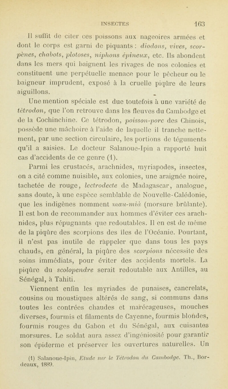 Il suffit de citer ces poissons aux nageoires armées et dont le corps est garni de piquants : diodons, vives, scor- pènes, chabots, plotoses, niphons épineux, etc. Ils abondent dans les mers qui baignent les rivages de nos colonies et constituent une perpétuelle menace pour le pêcheur ou le baigneur imprudent, exposé à la cruelle piqûre de leurs aiguillons. Une mention spéciale est due toutefois à une variété de tétrodon, que l’on retrouve dans les fleuves du Cambodge et de la Cochinchine. Ce tétrodon, poisson-porc des Chinois, possède une mâchoire à l’aide de laquelle il tranche nette¬ ment, par une section circulaire, les portions de téguments qu’il a saisies. Le docteur Salanoue-Ipin a rapporté huit cas d’accidents de ce genre (1). Parmi les crustacés, arachnides, myriapodes, insectes, on a cité comme nuisible, aux colonies, une araignée noire, tachetée de rouge, lectrodecte de Madagascar, analogue, sans doute, à une espèce semblable de Nouvelle-Calédonie, que les indigènes nomment mau-mià (morsure brûlante). Il est bon de recommander aux hommes d’éviter ces arach¬ nides, plus répugnants que redoutables. Il en est de même de la piqûre des scorpions des îles de l’Océanie. Pourtant, il n’est pas inutile de rappeler que dans tous les pays chauds, en général, la piqûre des scorpions nécessite des soins immédiats, pour éviter des accidents mortels. La piqûre du scolopendre serait redoutable aux Antilles, au Sénégal, à Tahiti. Viennent enfin les myriades de punaises, cancrelats, cousins ou moustiques altérés de sang, si communs dans toutes les contrées chaudes et marécageuses, mouches diverses, fourmis et filaments de Cayenne, fourmis blondes, fourmis rouges du Gabon et du Sénégal, aux cuisantes morsures. Le soldat aura assez d’ingéniosité pour garantir son épiderme et préserver les ouvertures naturelles. Un (1) Salanoue-Ipin, Etude sur le Tétrodon du Cambodge. Th., Bor¬ deaux, 1889.