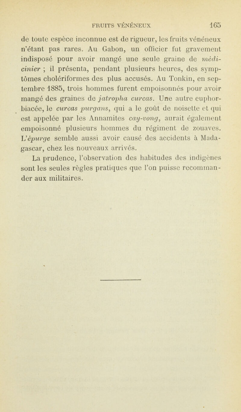 de toute espèce inconnue est de rigueur, les fruits vénéneux n’étant pas rares. Au Gabon, un officier fut gravement indisposé pour avoir mangé une seule graine de médi- cinier ; il présenta, pendant plusieurs heures, des symp¬ tômes cholériformes des plus accusés. Au Tonkin, en sep¬ tembre 1885, trois hommes furent empoisonnés pour avoir mangé des graines de jatropha curcas. Une autre euphor- biacée, le curcas purgans, qui a le goût de noisette et qui est appelée par les Annamites cay-vong, aurait également empoisonné plusieurs hommes du régiment de zouaves. Vépurge semble aussi avoir causé des accidents à Mada¬ gascar, chez les nouveaux arrivés. La prudence, l’observation des habitudes des indigènes sont les seules règles pratiques que l’on puisse recomman¬ der aux militaires.