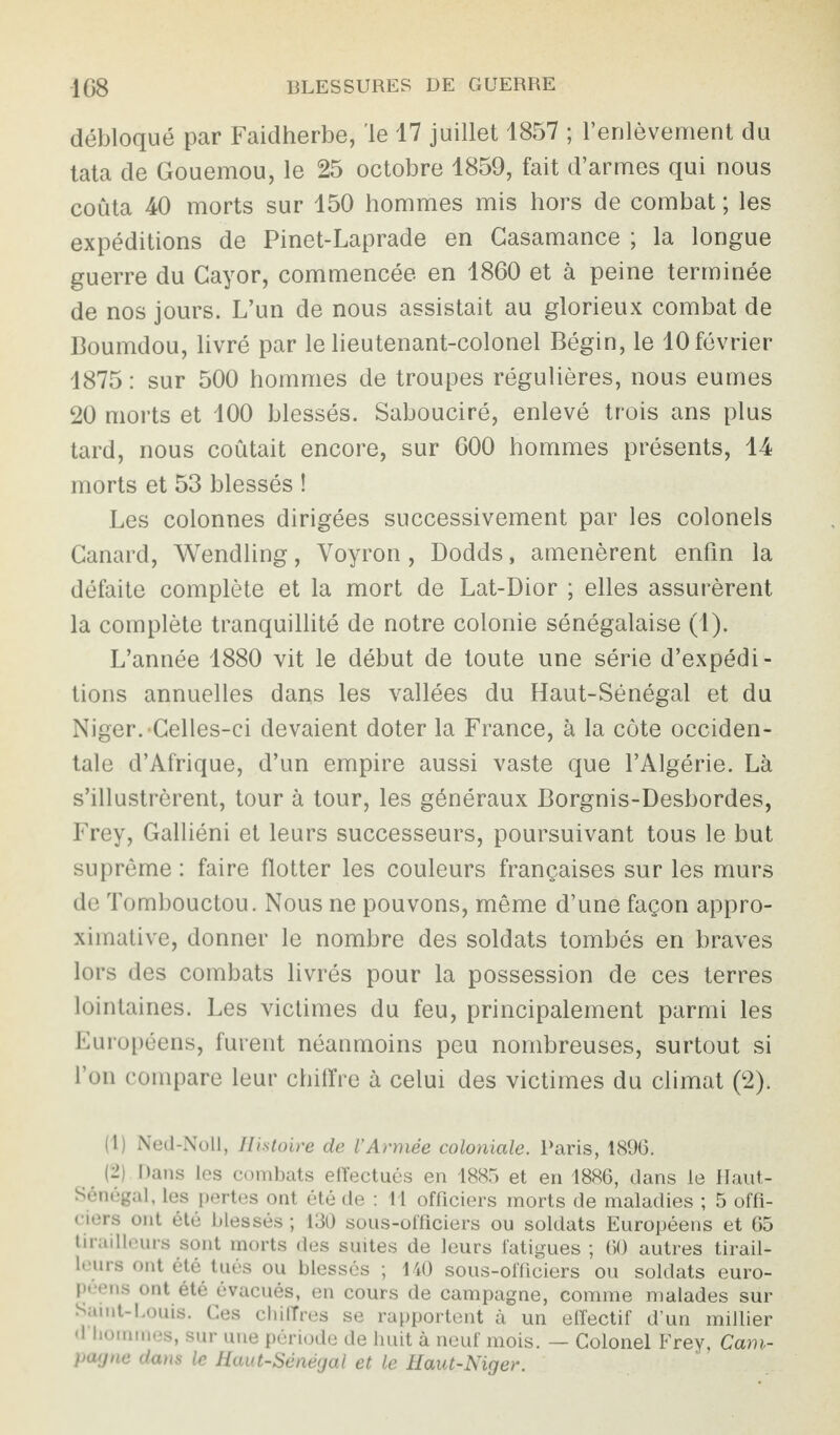 débloqué par Faidherbe, 'le 17 juillet 1857 ; l’enlèvement du tata de Gouemou, le 25 octobre 1859, fait d’armes qui nous coûta 40 morts sur 150 hommes mis hors de combat ; les expéditions de Pinet-Laprade en Gasamance ; la longue guerre du Cayor, commencée en 1860 et à peine terminée de nos jours. L’un de nous assistait au glorieux combat de Boumdou, livré par le lieutenant-colonel Bégin, le 10 février 1875 : sur 500 hommes de troupes régulières, nous eûmes 20 morts et 100 blessés. Sabouciré, enlevé trois ans plus tard, nous coûtait encore, sur 600 hommes présents, 14 morts et 53 blessés ! Les colonnes dirigées successivement par les colonels Canard, Wendling, Yoyron, Dodds, amenèrent enfin la défaite complète et la mort de Lat-Dior ; elles assurèrent la complète tranquillité de notre colonie sénégalaise (1). L’année 1880 vit le début de toute une série d’expédi¬ tions annuelles dans les vallées du Haut-Sénégal et du Niger. •Celles-ci devaient doter la France, à la côte occiden¬ tale d’Afrique, d’un empire aussi vaste que l’Algérie. Là s’illustrèrent, tour à tour, les généraux Borgnis-Desbordes, Frey, Galliéni et leurs successeurs, poursuivant tous le but suprême : faire flotter les couleurs françaises sur les murs de Tombouctou. Nous ne pouvons, même d’une façon appro¬ ximative, donner le nombre des soldats tombés en braves lors des combats livrés pour la possession de ces terres lointaines. Les victimes du feu, principalement parmi les Européens, furent néanmoins peu nombreuses, surtout si l’on compare leur chiffre à celui des victimes du climat (2). (1) Ned-Noll, Histoire de VArmée coloniale. Paris, 1896. (2) Dans les combats effectués en 1885 et en 1886, dans le Haut- Sénégal, les pertes ont été de : 11 officiers morts de maladies ; 5 offi¬ ciers ont été blessés ; 130 sous-officiers ou soldats Européens et 65 tirailleurs sont morts des suites de leurs fatigues ; 60 autres tirail¬ leurs ont été tués ou blessés ; 140 sous-officiers ou soldats euro¬ péens ont été évacués, en cours de campagne, comme malades sur Saint-Louis. Ces chiffres se rapportent à un effectif d’un millier d hommes, sur une période de huit à neuf mois. — Colonel Frey, Cam¬ pagne dans le Haut-Sénégal et le Haut-Niger.